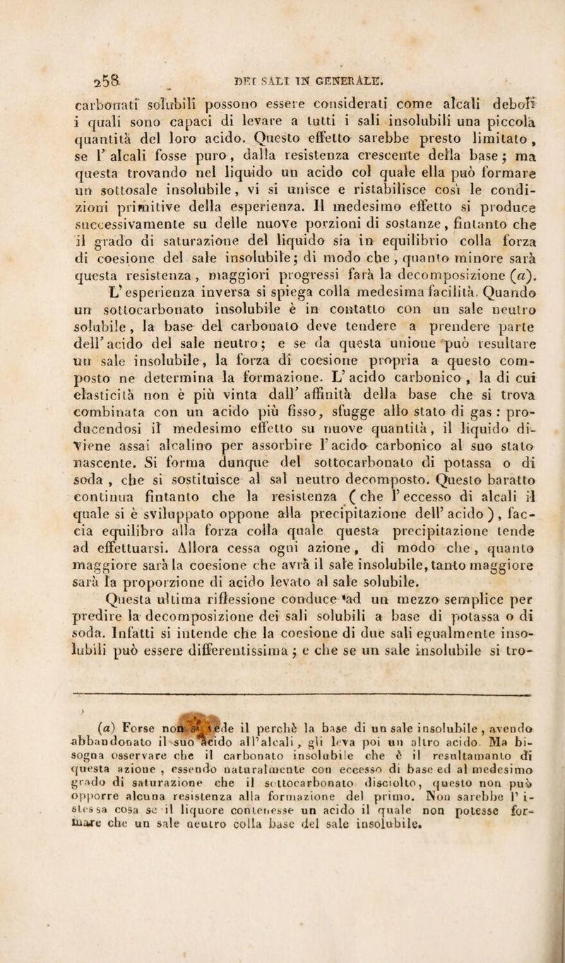 carbonati solubili possono essere considerati come alcali deboli i quali sono capaci di levare a tutti i sali insolubili una piccola quantità del loro acido. Questo effetto sarebbe presto limitalo, se falcali fosse puro, dalla resistenza crescente della base; ma questa trovando nel liquido un acido col quale ella può formare un sottosale insolubile, vi si unisce e ristabilisce cosi le condi¬ zioni primitive della esperienza. Il medesimo effetto si produce successivamente su delle nuove porzioni di sostanze, finlanto che il grado di saturazione del liquido sia in equilibrio colla forza di coesione del sale insolubile; di modo che, quanto minore sarà questa resistenza, maggiori progressi farà la decomposizione («). L’esperienza inversa si spiega colla medesima facilità. Quando un sottocarbonato insolubile è in contatto con un sale neutro solubile , la base del carbonaio deve tendere a prendere parte dell5acido del sale neutro; e se da questa unione può resultare un sale insolubile, la forza di coesione propria a questo com¬ posto ne determina la formazione. L’ acido carbonico , la di cui elasticità non è più vinta dall’ affinità della base che si trova combinata con un acido più fìsso, sfugge allo stato di gas : pro¬ ducendosi il medesimo effetto su nuove quantità, il liquido di¬ viene assai alcalino per assorbire l'acido carbonico al suo stalo nascente. Si forma dunque del sottocarbonaio di potassa o di soda , che si sostituisce al sai neutro decomposto. Questo baratto continua fìntanto che la resistenza (che f eccesso di alcali il quale si è sviluppato oppone alla precipitazione dell’acido), fac¬ cia equilibro alla forza colla quale questa precipitazione tende ad effettuarsi. Allora cessa ogni azione, di modo che, quanto maggiore sarà la coesione che avrà il sale insolubile, tanto maggiore sarà la proporzione di acido levato al sale solubile. Questa ultima riflessione conduce &lt;ad un mezzo semplice per predire la decomposizione dei sali solubili a base di potassa o di soda. Infatti si intende che la coesione di due sali egualmente inso¬ lubili può essere differentissima ; e che se un sale insolubile si tro- (a) Forse non s? vede il perchè la base di un sale insoluhile , avendo abbandonato il suo^acido all’alcali, gli leva poi un altro acido Ma bi¬ sogna osservare che il carbonato insolubile che è il resulta man lo di questa azione , essendo naturalmente con eccesso di base ed al medesimo grado di saturazione che il sottocarbonato disciolto, questo non può opporre alcuna resistenza alla formazione del primo. Non sarebbe 1’ i- slessa cosa se il liquore contenesse un acido il quale non potesse for- Inajre che un sale neutro colla base del sale insolubile.