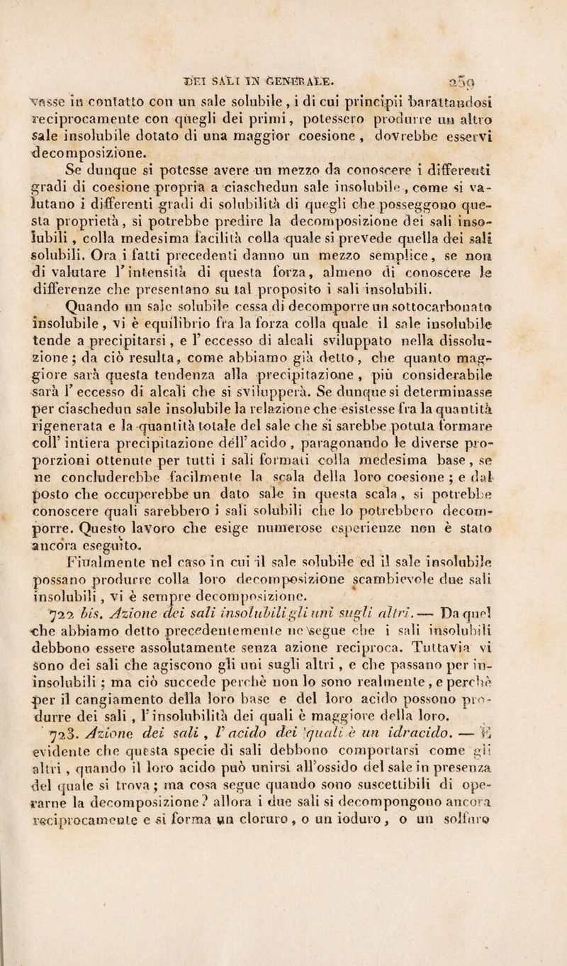 vasse in contatto con un sale solubile, i di cui principii barattandosi reciprocamente con quegli dei primi, potessero produrre un altro sale insolubile dotato di una maggior coesione , dovrebbe esservi decomposizione. Se dunque si potesse avere un mezzo da conoscere i differenti gradi di coesione propria a ciaschedun sale insolubile , come si va¬ lutano i differenti gradi di solubilità di quegli che posseggono que¬ sta proprietà, si potrebbe predire la decomposizione dei sali inso¬ lubili , colla medesima facilità colla quale si prevede quella dei sali solubili. Ora i fatti precedenti danno un mezzo semplice, se non di valutare Y intensità di questa forza, almeno di conoscere le differenze che presentano su tal proposito i sali insolubili. Quando un sale solubile cessa di decomporre un sottocarhonato insolubile, vi è equilibrio fra la forza colla quale il sale insolubile tende a precipitarsi, e T eccesso di alcali sviluppato nella dissolu¬ zione; da ciò resulta, come abbiamo già detto, che quanto mag&lt;- gioie sarà questa tendenza alla precipitazione , più considerabile Rara Y eccesso di alcali che si svilupperà. Se dunque si determinasse per ciaschedun sale insolubile la relazioneche esistesse fra la quantità rigenerata e la quantità totale del sale che si sarebbe potuta formare colf intiera precipitazione dèli’acido , paragonando le diverse pro¬ porzioni ottenute per tutti i sali formati colla medesima base, se ne concluderebbe facilmente la scala della loro coesione ; e dal posto che occuperebbe un dato sale in questa scala , si potrebbe conoscere quali sarebbero i sali solubili che lo potrebbero decom¬ porre. Questo lavoro che esige numerose esperienze non è stato ancora eseguito. Filialmente nel caso in cui il sale solubile ed il sale insolubile possano produrre colla loro decomposizione scambievole due sali insolubili, vi è sempre decomposizione. 722 bis. Azione dei sali insolubili gli uni sugli altri, — Da quel che abbiamo detto precedentemente ne\segue che i sali insolubili debbono essere assolutamente senza azione reciproca. Tuttavia vi sono dei sali che agiscono gli uni sugli altri , e che passano per in¬ insolubili ; ma ciò succede perchè non lo sono realmente , e perchè per il cangiamento della loro base e del loro acido possono pro¬ durre dei sali , F insolubilità dei quali è maggiore della loro. 728. Azione dei sali , V acido dei 'quali è un idracido. — K evidente che questa specie di sali debbono comportarsi come gii altri , quando il loro acido può unirsi all’ossido del sale in presenza del quale si trova; ma cosa segue quando sono suscettibili di ope¬ rarne la decomposizione? allora i due sali si decompongono ancora reciprocamente e .si forma vm cloruro, o un ioduro, o un solfuro