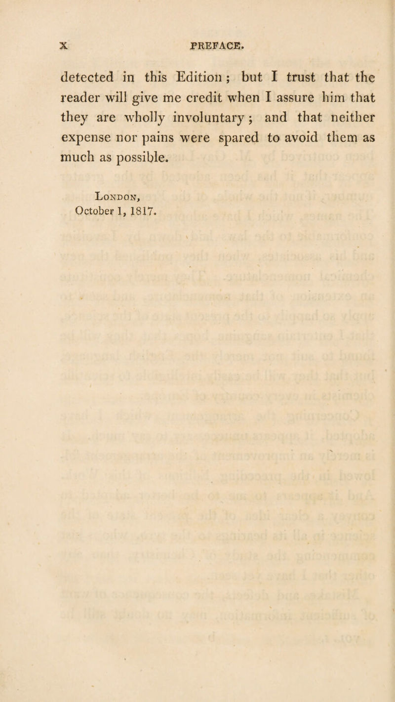 detected in this Edition; but I trust that the reader will give me credit when I assure him that they are wholly involuntary; and that neither expense nor pains were spared to avoid them as much as possible. London, October 1, 1817.