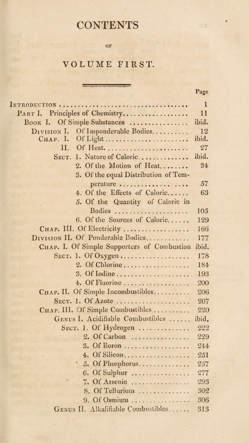 CONTENTS OF VOLUME FIRST. Page TRODUCTION. 1 Part I. Principles of Chemistry. 11 Book I. Of Simple Substances .. ibid. Division I. OlTmponderable Bodies.. 12 Chap. I. Of Light. ibid. 11. Of Heat. 27 Sect. 1. Nature of Caloric. ibid. 2. Of the Motion of Heat. S4? 3. Of the equal Distribution of Tem¬ perature . 57 4. Of the Effects of Caloric. 63 5. Of the Quantity of Caloric in Bodies. 105 6. Of the Sources of Caloric. 129 Chap. III. Of Electricity. 166 D ivisioN H. Of Ponderable Bodies. 177 Chap. I. Of Simple Supporters of Combustion ibid. Sect. 1. Of Oxygen. 178 2. Of Chlorine. 184 3. Of Iodine ... 193 4. Of Fluorine. 200 Chap. II. Of Simple Incombustibles.. 206 Sect. 1. Of Azote. 207 Chap. III. Of Simple Combustibles .. 220 Genus I. Acidifiable Combustibles. ibid. Sect. 1. Of Hydrogen. 222 2. Of Carbon . 229 3. Of Boron. 244 4. Of Silicon. 251 ' 5. Of Phosphorus. 257 6. Of Sulphur. 277 7. Of Arsenic .. 293 8. Of Tellurium . 302 9. Of Osmium. 306 Genus IL Alkalifiable Combustibles,..... 313