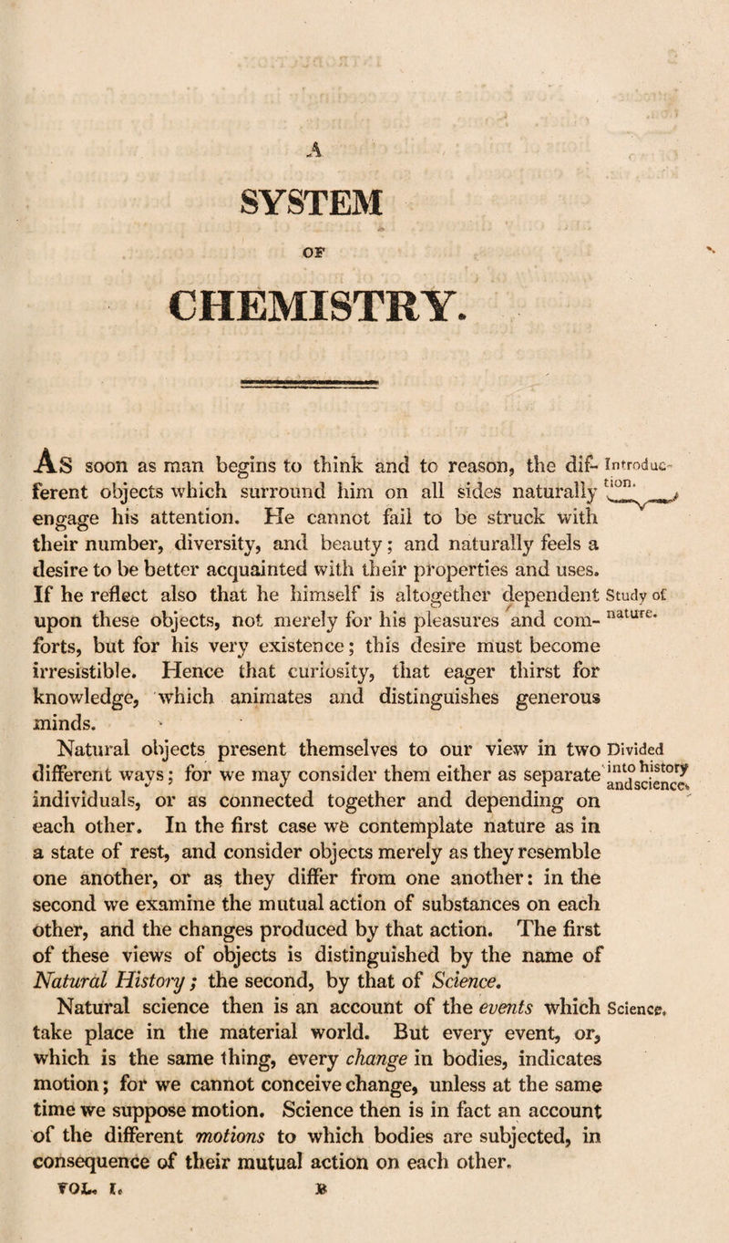 SYSTEM OF CHEMISTRY. As soon as man begins to think and to reason, the dif- Introdac’ ferent objects which surround him on all sides naturally ^ engage his attention. He cannot fail to be struck with their number, diversity, and beauty; and naturally feels a desire to be better acquainted with their properties and uses. If he reflect also that he himself is altogether dependent Study of upon these objects, not merely for his pleasures and com- forts, but for his very existence; this desire must become irresistible. Hence that curiosity, that eager thirst for knowledge, which animates and distinguishes generous minds. Natural objects present themselves to our view in two Divided different ways; for we may consider them either as separate' individuals, or as connected together and depending on each other. In the first case we contemplate nature as in a state of rest, and consider objects merely as they resemble one another, or as they differ from one another: in the second we examine the mutual action of substances on each other, and the changes produced by that action. The first of these views of objects is distinguished by the name of Natural History ; the second, by that of Science, Natural science then is an account of the events which Science, take place in the material world. But every event, or, which is the same thing, every change in bodies, indicates motion; for we cannot conceive change, unless at the same time we suppose motion. Science then is in fact an account of the different motions to which bodies are subjected, in consequence of their mutual action on each other.