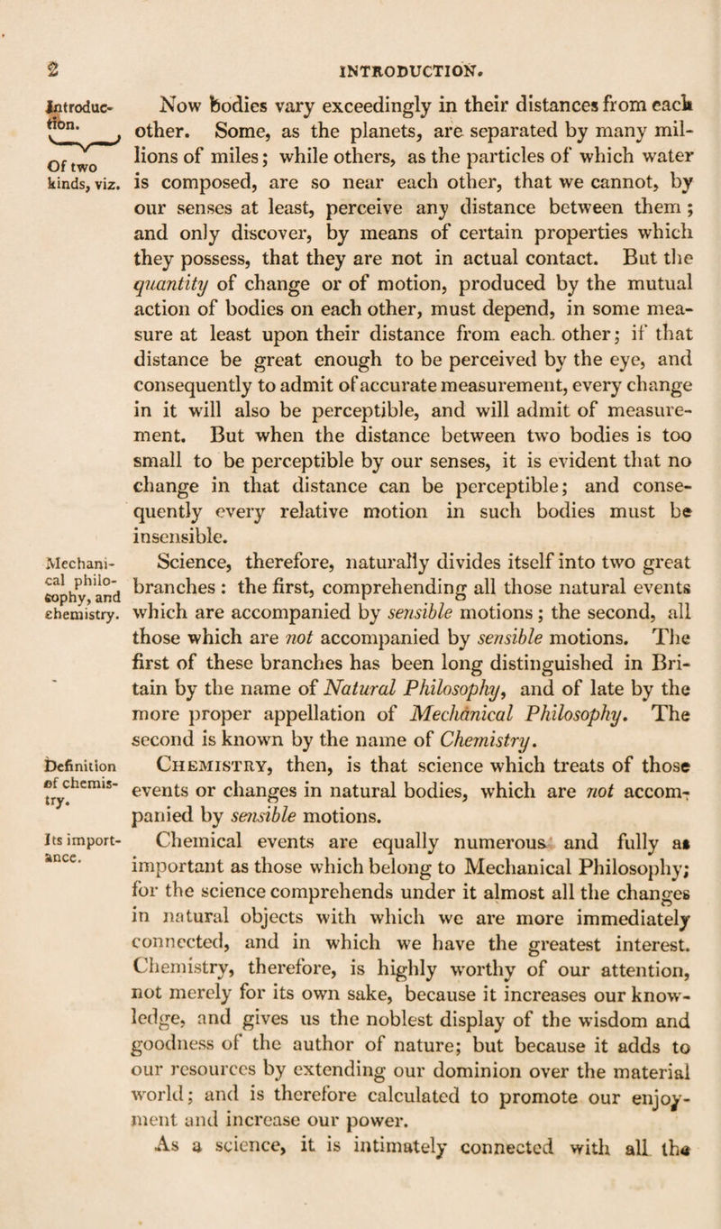 Introduc tibn. Of two kinds, viz. Mechani¬ cal philo- eophy, and chemistry. Definition ©f chcrais- try. Its import¬ ance. Now bodies vary exceedingly in their distances from each other. Some, as the planets, are separated by many mil¬ lions of miles; while others, as the particles of which water is composed, are so near each other, that we cannot, by our senses at least, perceive any distance between them; and only discover, by means of certain properties which they possess, that they are not in actual contact. But tlie quuntity of change or of motion, produced by the mutual action of bodies on each other, must depend, in some mea¬ sure at least upon their distance from each, other; if that distance be great enough to be perceived by the eye, and consequently to admit of accurate measurement, every change in it will also be perceptible, and will admit of measure¬ ment. But when the distance between two bodies is too small to be perceptible by our senses, it is evident that no change in that distance can be perceptible; and conse¬ quently every relative motion in such bodies must be insensible. Science, therefore, naturally divides itself into two great branches : the first, comprehending all those natural events which are accompanied by sensible motions ; the second, all those which are not accompanied by sensible motions. The first of these branches has been long distinguished in Bri¬ tain by the name of Natural Philosophy^ and of late by the more proper appellation of Mechanical Philosophy, The second is known by the name of Chemistry, Chemistry, then, is that science which treats of those events or changes in natural bodies, which are not accom¬ panied by sensible motions. Chemical events are equally numerous* and fully at important as those which belong to Mechanical Philosophy; for the science comprehends under it almost all the changes in natural objects with which we are more immediately connected, and in which we have the greatest interest. Chemistry, therefore, is highly w^orthy of our attention, not merely for its own sake, because it increases our know ¬ ledge, and gives us the noblest display of the wusdom and goodness of the author of nature; but because it adds to our resources by extending our dominion over the material w^orld; and is therefore calculated to promote our enjoy¬ ment and increase our power. As a science, it is intimately connected with all lh«