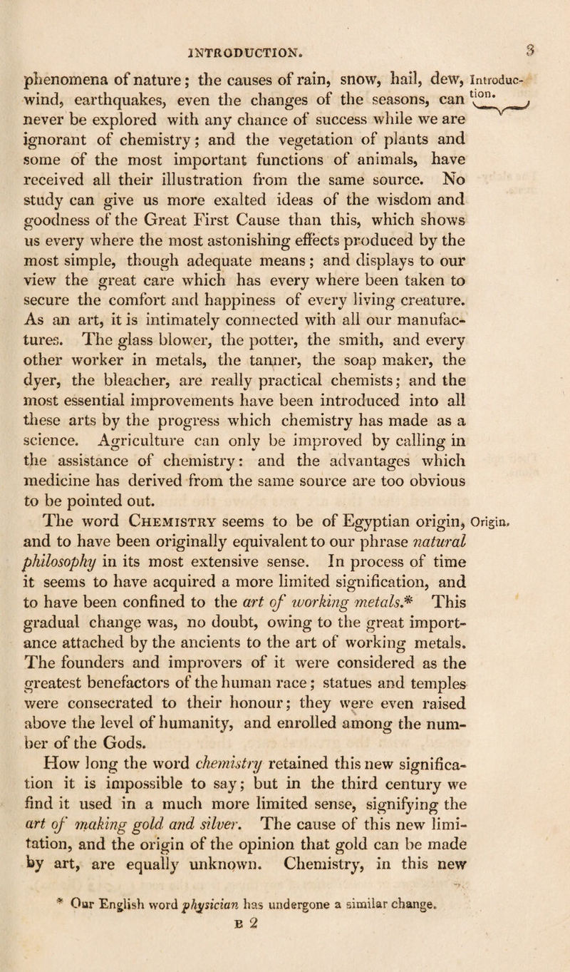 S plienomena of nature; the causes of rain, snow, hail, dew, introduc- wind, earthquakes, even the changes of the seasons, can never be explored with any chance of success while we are ignorant of chemistry; and the vegetation of plants and some of the most important functions of animals, have received all their illustration from the same source. No study can give us more exalted ideas of the wisdom and goodness of the Great First Cause than this, which shows us every where the most astonishing effects produced by the most simple, though adequate means; and displays to our view the great care which has every where been taken to secure the comfort and happiness of every living creature. As an art, it is intimately connected with all our manufac¬ tures. The glass blower, the potter, the smith, and every other worker in metals, the tanner, the soap maker, the dyer, the bleacher, are really practical chemists; and the most essential improvements have been introduced into all tliese arts by the progress which chemistry has made as a science. Agriculture can only be improved by calling in the assistance of chemistry: and the advantages which medicine has derived from the same source are too obvious to be pointed out. The word Chemistry seems to be of Egyptian origin^ Origin, and to have been originally equivalent to our phrase natural philosophy in its most extensive sense. In process of time it seems to have acquired a more limited signification, and to have been confined to the art of working metals/^ This gradual change was, no doubt, owing to the great import¬ ance attached by the ancients to the art of working metals. The founders and improvers of it were considered as the greatest benefactors of the human race; statues and temples were consecrated to their honour; they were even raised above the level of humanity, and enrolled among the num¬ ber of the Gods. How long the word chemistry retained this new significa¬ tion it is impossible to say; but in the third century we find it used in a much more limited sense, signifying the art of making gold and silver. The cause of this new limi¬ tation, and the origin of the opinion that gold can be made by art, are equally unknown. Chemistry, in this new Our English word physician has undergone a similar change.