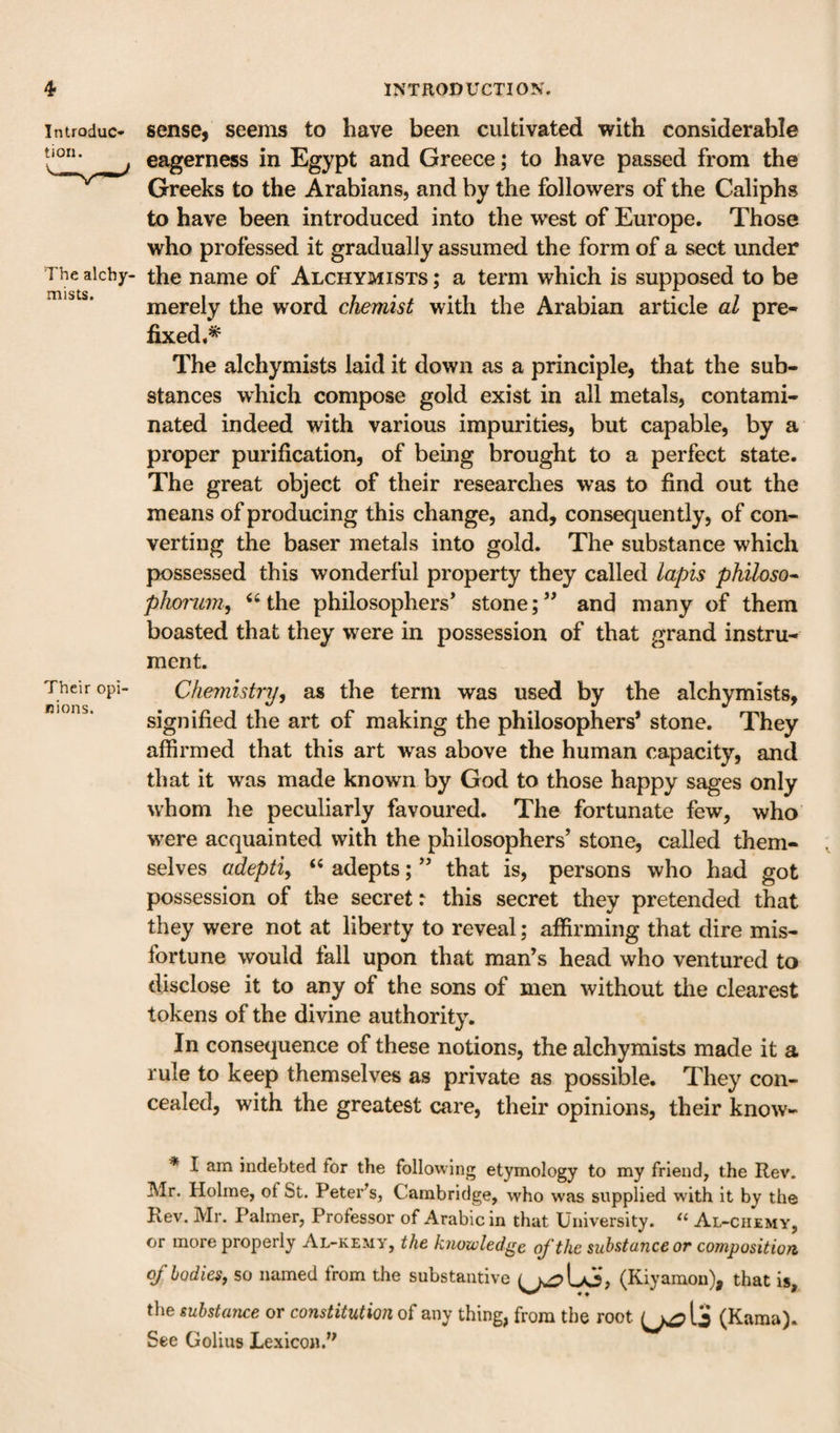 Introduc¬ tion. The alcby- mists. Their opi nions. sense, seenis to have been cultivated with considerable eagerness in Egypt and Greece; to have passed from the Greeks to the Arabians, and by the followers of the Caliphs to have been introduced into the west of Europe, Those who professed it gradually assumed the form of a sect under the name of Alchymists ; a term which is supposed to be merely the word chemist with the Arabian article al pre¬ fixed,* The alchymists laid it down as a principle, that the sub¬ stances which compose gold exist in all metals, contami¬ nated indeed with various impurities, but capable, by a proper purification, of being brought to a perfect state. The great object of their researches was to find out the means of producing this change, and, consequently, of con¬ verting the baser metals into gold. The substance which possessed this wonderful property they called lapis philoso^ phoi'um, ‘‘the philosophers’ stone;” and many of them boasted that they were in possession of that grand instru¬ ment. Chemistry, as the term was used by the alchymists, signified the art of making the philosophers* stone. They affirmed that this art was above the human capacity, and that it was made known by God to those happy sages only whom he peculiarly favoured. The fortunate few, who were acquainted with the philosophers’ stone, called them¬ selves adepti, “ adepts; ” that is, persons who had got possession of the secret: this secret they pretended that they were not at liberty to reveal; affirming that dire mis¬ fortune would fall upon that man’s head who ventured to disclose it to any of the sons of men without the clearest tokens of the divine authority. In consequence of these notions, the alchymists made it a rule to keep themselves as private as possible. They con¬ cealed, with the greatest care, their opinions, their know- * I am indebted for the following etymology to my friend, the Rev. Mr. Holme, of St. Peter^s, Cambridge, who was supplied with it by the Rev. Mr. Palmer, Professor of Arabic in that University. Al-ciiemy, or more properly Al-kemy, the knowledge of the substance or composition of bodies, so named from the substantive (Kiyaraon), that is, the substance or constitution of any thing, from the root (Kama). See Golius Lexicon.’^