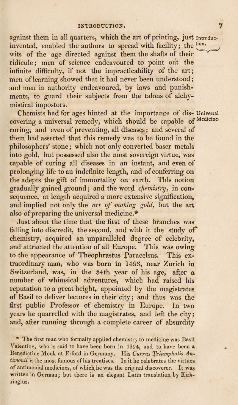 against them in all quarters, which the art of printing, just introduc- invented, enabled the authors to spread with facility; the ^ j wits of the age directed against them the shafts of their ridicule; men of science endeavoured to point out the infinite difficulty, if not the impracticability of the art; men of learning showed that it had never been understood; and men in authority endeavoured, by laws and punish¬ ments, to guard their subjects from the talons of alchy- mistical impostors. Chemists had for ages hinted at the importance of dis- Universal covering a universal remedy, which should be capable of curing, and even of preventing, all diseases; and several of them had asserted that this remedy was to be found in the philosophers’ stone; which not onl}^ converted baser metals into gold, but possessed also the most sovereign virtue, was capable of curing all diseases in an instant, and even of prolonging life to an indefinite length, and of conferring on the adepts the gift of immortality on' earth. This notion gradually gained ground; and the word chemistryin con¬ sequence, at length acquired a more extensive signification, and implied not only the art of making golf but the art also of preparing the universal medicine.* Just about the time that the first of these branches was falling into discredit, the second, and with it the study of*‘ chemistry, acquired an unparalleled degree of celebrity, and attracted the attention of all Europe. This was owing to the appearance of Theophrastus Paracelsus. This ex¬ traordinary man, who was born in 1493, near Zurich in Switzerland, was, in the 34th year of his age, after a number of whimsical adventures, which had raised his reputation to a great height, appointed by the magistrates of Basil to deliver lectures in their citv; and thus was the ■ V * first public Professor of chemistry in Europe. In two years he quarrelled with the magistrates, and left the city; and, after running through a complete career of absurdity * The first man who formally applied chemistry to medicine was Basil Valentine, who is said to have be^n born in 1394, and to have been a Benedictine Monk at Erford in Germany. His Currus Triumphalis An^ timonii is the most famous of his treatises. In it he celebrates the virtues of antimonial medicines, of which he was the original discoverer. It was written in German; but there is an elegant Latin translation by Kirk- ringius.