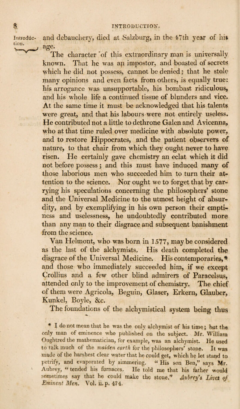 Introduc¬ tion. and debaucPiery, died at Salzburg, in the 47th year of his age. The character of this extraordinary man is universally known. That he was a]i impostor, and boasted of secrets which he did not possess, cannot be denied; that he stole many opinions and even facts from others, is equally true: his arrogance w^as unsupportable, his bombast ridiculous, and his whole life a continued tissue of blunders and vice. At the same time it must be acknowledged that his talents were great, and that his labours w'ere not entirely useless. He contributed not a little to dethrone Galen and Avicenna, who at that time ruled over medicine with absolute power, and to restore Hippocrates, and the patient observers of nature, to that chair from which they ought never to have risen. He certainly gave chemistry an eclat which it did not before possess; and this must have induced many of those laborious men who succeeded him to turn their at¬ tention to the science. Nor ought we to forget that by car¬ rying his speculations concerning the philosophers* stone and the Universal Medicine to the utmost height of absur¬ dity, and by exemplifying in his own person their empti¬ ness and uselessness, he undoubtedly contributed more than any man to their disgrace and subsequent banishment from the science. Van Helmont, who w^as born in 1577, maybe considered as the last of the alchymists. His death completed the disgrace of the Universal Medicine. His contemporaries,♦ and those who immediately succeeded him, if we except Crollius and a few other blind admirers of Paracelsus, attended only to the improvement of chemistry. The chief of them were Agricola, Beguin, Glaser, Erkern, Glauber, Kunkel, Boyle, &amp;c. The foundations of the alchymistical system being thus * I do not mean that he was the only alchymist of his time; hut the only man of eminence who published on the subject. Mr. William Oughtred the mathematician, fbr example, was an alchymist. He used to talk, much of the carfA for the philosophers^ stone. It was made of the harshest clear water that he could get, which he let stand to petrify, and evaporated by simmering. « His son Ben,' says Mr. ' Aubrey, tended his furnaces. He told me that his father would sometimes say that he could make the stone.'^ Aubrefs Lives oj