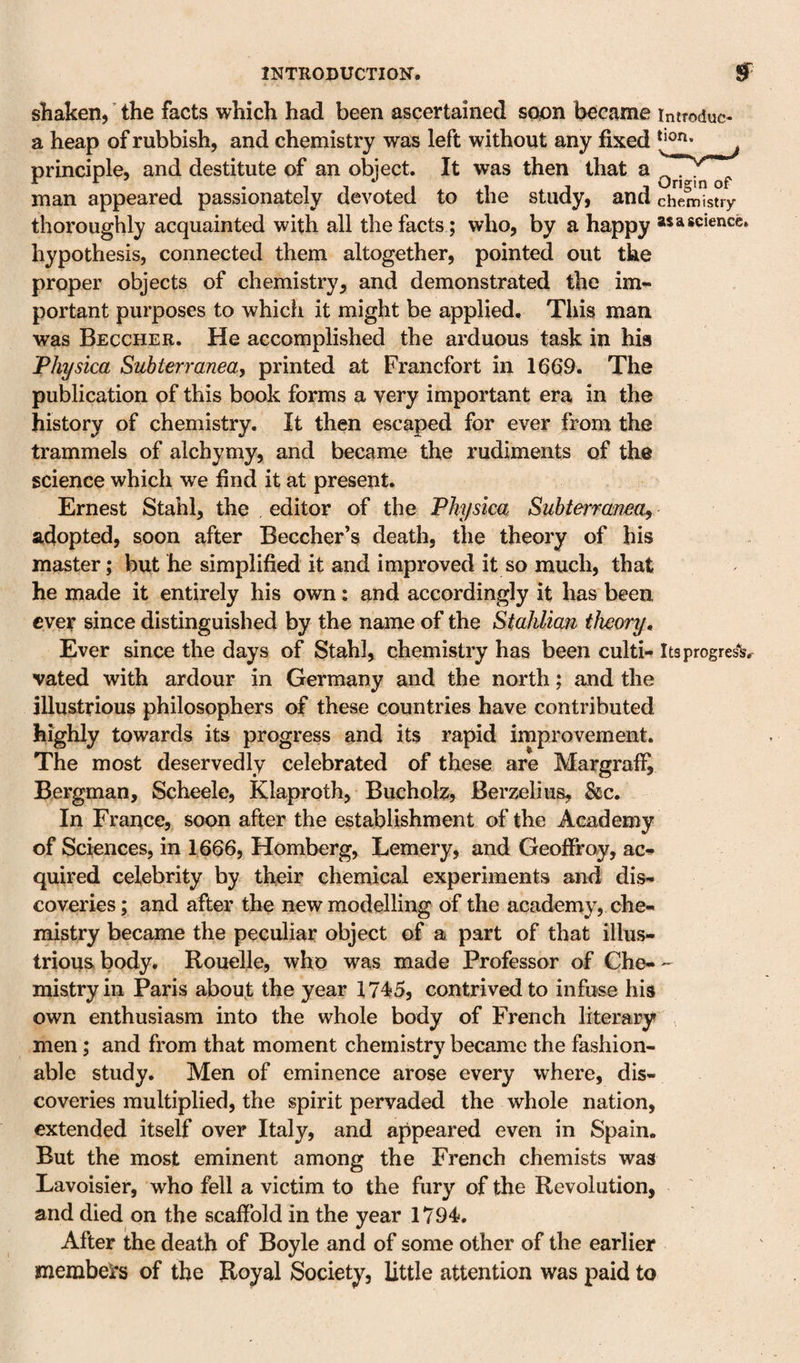 shaken, ’ the facts which had been ascertained soon became introduc- a heap of rubbish, and chemistry was left without any fixed ^ principle, and destitute of an object. It was then that a man appeared passionately devoted to the study, and chemistry thoroughly acquainted with all the facts ; who, by a happy as a science, hypothesis, connected them altogether, pointed out the proper objects of chemistry, and demonstrated the im¬ portant purposes to which it might be applied. This man was Beccher. He accomplished the arduous task in his Physica Subterranea, printed at Francfort in 16(19. The publication of this book forms a very important era in the history of chemistry. It then escaped for ever from the trammels of alchymy, and became the rudiments of the science which we find it at present. Ernest Stahl, the editor of the Physica Subtermnea, adopted, soon after Beecher’s death, the theory of his master; but he simplified it and improved it so much, that he made it entirely his own: and accordingly it has been ever since distinguished by the name of the Stahlian theory. Ever since the days of Stahl, chemistry has been culti- Its progress vated with ardour in Germany and the north; and the illustrious philosophers of these countries have contributed highly towards its progress and its rapid improvement. The most deservedly celebrated of these are Margrafii Bergman, Scheele, Klaproth, Buchok, Berzelius, &amp;c. In France,, soon after the establishment of the Academy of Sciences, in 1666, Homberg, Lemery, and Geoffroy, ac-* quired celebrity by their chemical experiments and dis¬ coveries; and after the new modelling of the academy, che¬ mistry became the peculiar object of a part of that illus¬ trious body. Rouelle, who was made Professor of Che-- mistryin Paris about the year 1745, contrived to infuse his own enthusiasm into the whole body of French literary men; and from that moment chernistrv became the fashion- able study. Men of eminence arose every where, dis¬ coveries multiplied, the spirit pervaded the whole nation, extended itself over Italy, and appeared even in Spain. But the most eminent among the French chemists was Lavoisier, who fell a victim to the fury of the Revolution, and died on the scafibld in the year 1794. After the death of Boyle and of some other of the earlier membeirs of the Royal Society, little attention was paid to