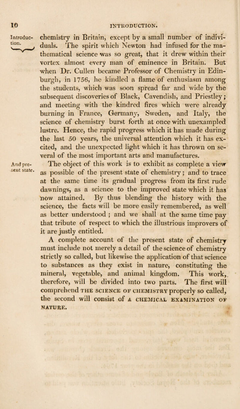 Introduc- chemistry in Britain, except by a small number of indivi- j duals. The spirit which Newton had infused for the ma¬ thematical science was so great, that it drew within their vortex almost every man of eminence in Britain, But when Dr. Cullen became Professor of Chemistry in Edin¬ burgh, in 1756, he kindled a flame of enthusiasm among the students, which was soon spread far and wide by the subsequent discoveries of Black, Cavendish, and Priestley; and meeting with the kindred fires which were already burning in France, Germany, Sweden, and Italy, the science of chemistry burst forth at once with unexampled lustre. Hence, the rapid progress which it has made during the last 50 years, the universal attention which it has ex¬ cited, and the unexpected light which it has thrown on se¬ veral of the most important arts and manufactures. And pre- The object of this work is to exhibit as complete a view fcent state, possible of the present state of chemistry; and to trace at the same time its gradual progress from its first rude dawnings, as a science to the improved state which it has now attained. By thus blending the history with the science, the facts will be more easily remembered, as well as better understood ; and we shall at the same time pay that tribute of respect to which the illustrious improvers of it are justly entitled. A complete account of the present state of chemistry must include not merely a detail of the science of chemistry strictly so called, but likewise the application of that science to substances as they exist in nature, constituting the mineral, vegetable, and animal kingdom. This work,, therefore, will be divided into two parts. The first will comprehend the science of chemistry properly so called, the second will consist of a chemical examination of NATURE.