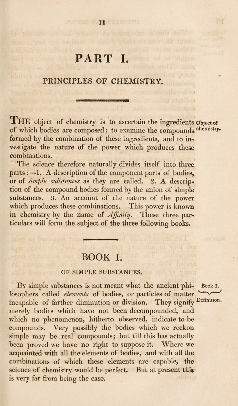 PART I. PRINCIPLES OF CHEMISTRY. THE object of chemistry is to ascertain the ingredients Object of of which bodies are composed; to examine the compounds chemistriw formed by the combination of these ingredients, and to in¬ vestigate the nature of the power which produces these combinations. The science therefore naturally divides itself into three parts :—1. A description of the component parts of bodies, or of simple substances as they are called. 2. A descrip¬ tion of the compound bodies formed by the union of simple substances. 3. An account of the nature of the power which produces these combinations. This power is known in chemistry by the name of Affinity, These three par¬ ticulars will form the subject of the three following books. BOOK I. OF SIMPLE SUBSTANCES. By simple substances is not meant what the ancient phi¬ losophers called elements of bodies, or particles of matter incapable of farther diminution or division. They signify merely bodies which have not been decompounded, and which no phenomenon, hitherto observed, indicate to be compounds. Very possibly the bodies which we reckon simple may be real compounds; but till this has actually been proved we have no right to suppose it. Where we acquainted with all the elements of bodies, and with all the combinations of which these elements are capable, the science of chemistry would be perfect. But at present this is very far from being the case.