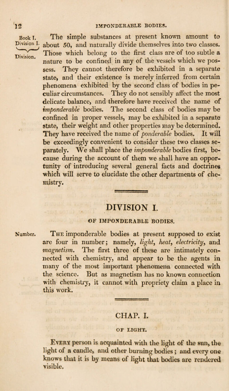 Book I. The simple substances at present known amount to Divisign L ^bout 50, and naturally divide themselves into two classes. Those which belong to the first class are of too subtle a nature to be confined in any of the vessels which we pos¬ sess. They cannot therefore be exhibited in a separate state, and their existence is merely inferred from certain phenomena exhibited by the second class of bodies in pe¬ culiar circumstances. They do not sensibly affect the most delicate balance, and therefore have received the name of impoTiderahle bodies. The second class of bodies may be confined in proper vessels, may be exhibited in a separate state, their weight and other properties may be determined. They have received the name of ponderable bodies. It will be exceedingly convenient to consider these two classes se¬ parately. We shall place the imponderable bodies first, be¬ cause during the account of them we shall have an oppor¬ tunity of introducing several general facts and doctrines which will serve to elucidate the other departments of che¬ mistry. DIVISION I. OF IMPONDERABLE BODIES. Number. The imponderable bodies at present supposed to exist are four in number; namely, lights heat^ electricity^ and magnetism. The first three of these are intimately con¬ nected with chemistry, and appear to be the agents in many of the most important phenomena connected with the science. But as magnetism has no known connection with chemisti'y, it cannot with propriety claim a place in this work. CHAP. I. OF LIGHT. Every person is acquainted with the light of the sun, the light of a candle, and other burning bodies ; and every one knows that it is by means of light that botlies are rendered visible.