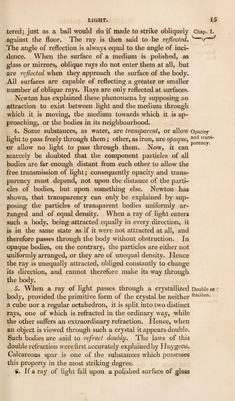tered; just as a ball would do if made to strike obliquely chap. i. against the floor. The ray is then said to be reflected. The angle of reflection is always equal to the angle of inci¬ dence. When the surface of a medium is polished, as glass or mirrors, oblique rays do not enter them at all, but are 7'cfl.ected when they approach the surface of the body. All surfaces are capable of reflecting a greater or smaller number of oblique rays. Rays are only reflected at surfaces, Newton has explained these phenomena by supposing an attraction to exist between light and the medium through which it is moving, the medium towards which it is ap¬ proaching, or the bodies in its neighbourhood. 4. Some substances, as water, are transparent^ or allow Opacity light to pass freely through them; other, as iron, are opaque^ or allow no light to pass through them. Now, it can scarcely be doubted that the component particles of all bodies are far enough distant from each other to allow the free transmission of light; consequently opacity and trans¬ parency must depend, not upon the distance of the parti¬ cles of bodies, but upon something else. Newton has shown, that transparency can only be explained by sup¬ posing the particles of transparent bodies uniformly ar¬ ranged and of equal density. When a ray of light enters such a body, being attracted equally in every direction, it is in the same state as if it were not attracted at all, and therefore passes through the body without obstruction. In opaque bodies, on the contrary, the particles are either not uniformly arranged, or they are of unequal density. Hence the ray is unequally attracted, obliged constantly to change its direction, and cannot therefore make its way through the body. 5. When a ray of light passes through a crystallized Double re body, provided the primitive form of the crystal be neither a cube nor a regular octahedron, it is split into two distinct rays, one of which is refracted in the ordinary way, while the other suffers an extraordinary refraction. Hence, when an object is viewed through such a crystal it appears double. Such bodies are ^aid to refract doubly. The laws of this double refraction were first accurately explained by Huygens. Calcareous spar is one of the substances wdfich possesses this property in the most striking degree. If a ray of light fall upon a poljshed surface of glass