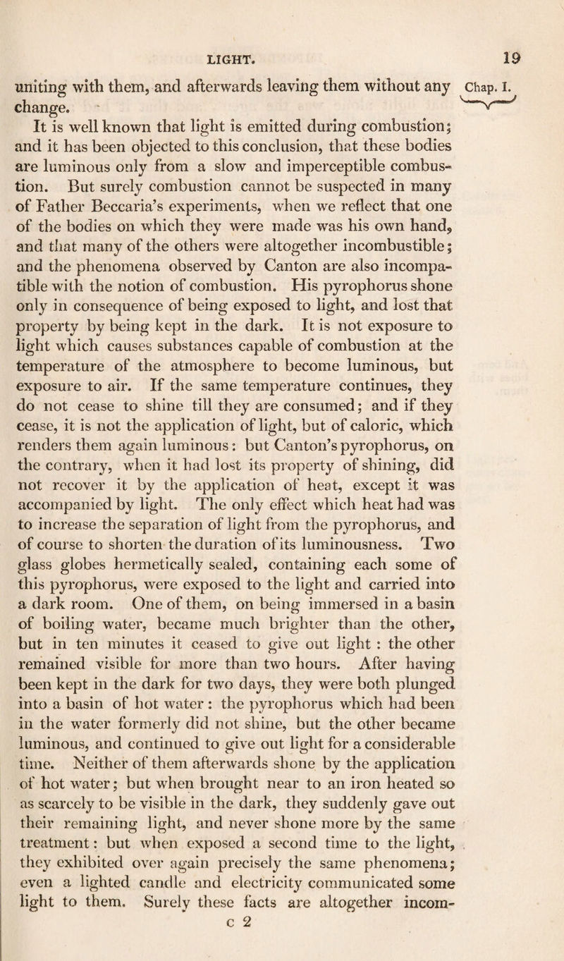 uniting with them, and afterwards leaving them without any chap. i. change. ‘ It is well known that light is emitted during combustion; and it has been objected to this conclusion, that these bodies are luminous only from a slow and imperceptible combus-^ tion. But surely combustion cannot be suspected in many of Father Beccaria’s experiments, when we reflect that one of the bodies on which they were made was his own hand^ and that many of the others were altogether incombustible; and the phenomena observed by Canton are also incompa¬ tible with the notion of combustion. His pyrophorus shone only in consequence of being exposed to light, and lost that property by being kept in the dark. It is not exposure to light which causes substances capable of combustion at the temperature of the atmosphere to become luminous, but exposure to air. If the same temperature continues, they do not cease to shine till they are consumed; and if they cease, it is not the application of light, but of caloric, which renders them again luminous: but Canton’s pyrophorus, on the contrary, when it had lost its property of shining, did not recover it by the application of heat, except it was accompanied by light. The only effect which heat had was to increase the separation of light from the pyrophorus, and of course to shorten the duration of its luminousness. Two glass globes hermetically sealed, containing each some of this pyrophorus, were exposed to the light and carried into a dark room. One of them, on being immersed in a basin of boiling water, became much brighter than the other, but in ten minutes it ceased to give out light : the other remained visible for more than two hours. After having been kept in the dark for two days, they were both plunged into a basin of hot water : the pyrophorus which had been in the water formerly did not shine, but the other became luminous, and continued to give out light for a considerable time. Neither of them afterwards shone by the application of hot water; but when brought near to an iron heated so as scarcely to be visible in the dark, they suddenly gave out their remaining light, and never shone more by the same treatment: but when exposed a second time to the light, they exhibited over again precisely the same phenomena; even a lighted candle and electricity communicated some light to them. Surely these facts are altogether incom- c 2