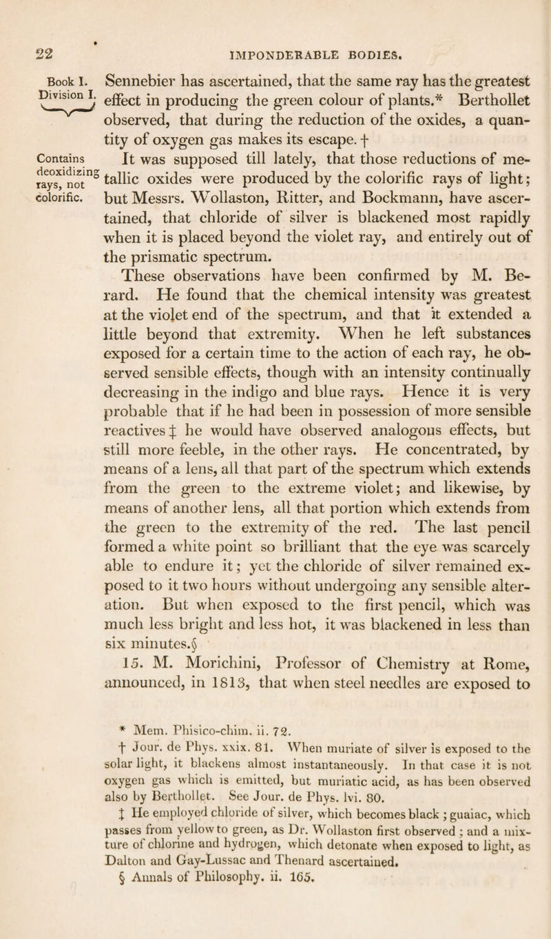 Book I. Division I. Contains deoxidizing rays, not colorific. Sennebier lias ascertained, that the same ray has the greatest effect in producing the green colour of plants.^ Berthollet observed, that during the reduction of the oxides, a quan¬ tity of oxygen gas makes its escape, f It was supposed till lately, that those reductions of me¬ tallic oxides were produced by the colorific rays of light; but Messrs. Wollaston, Ritter, and Bockmann, have ascer¬ tained, that chloride of silver is blackened most rapidly when it is placed beyond the violet ray, and entirely out of the prismatic spectrum. These observations have been confirmed by M. Be- rard. He found that the chemical intensity was greatest at the viojet end of the spectrum, and that it extended a little beyond that extremity. When he left substances exposed for a certain time to the action of each ray, he ob¬ served sensible effects, though with an intensity continually decreasing in the indigo and blue rays. Hence it is very probable that if he had been in possession of more sensible reactives f he would have observed analogous effects, but still more feeble, in the other rays. He concentrated, by means of a lens, all that part of the spectrum which extends from the green to the extreme violet; and likewise, by means of another lens, all that portion which extends from the green to the extremity of the red. The last pencil formed a white point so brilliant that the eye was scarcely able to endure it; yet the chloride of silver remained ex¬ posed to it two hours without undergoing any sensible alter¬ ation. But when exposed to the first pencil, which was much less bright and less hot, it was blackened in less than six minutes.§ 15. M. Morichini, Professor of Chemistry at Rome, announced, in 1813, that when steel needles are exposed to * Mem. Phlsico-chim. ii. 72. f Jour, de Pbys. xxix. 81. When muriate of silver Is exposed to the solar light, it blackens almost instantaneously. In that case it is not oxygen gas which is emitted, but muriatic acid, as has been observed also by Berthollet. See Jour, de Phys. Ivi. 80. J He employed chloride of silver, which becomes black ; guaiac, which passes from yellow to green, as Dr. Wollaston first observed; and a mix¬ ture of chlorine and hydrogen, which detonate when exposed to light, as Dalton and Gay-Lussac and Thenard ascertained. § Annals of Philosophy, ii. 165.