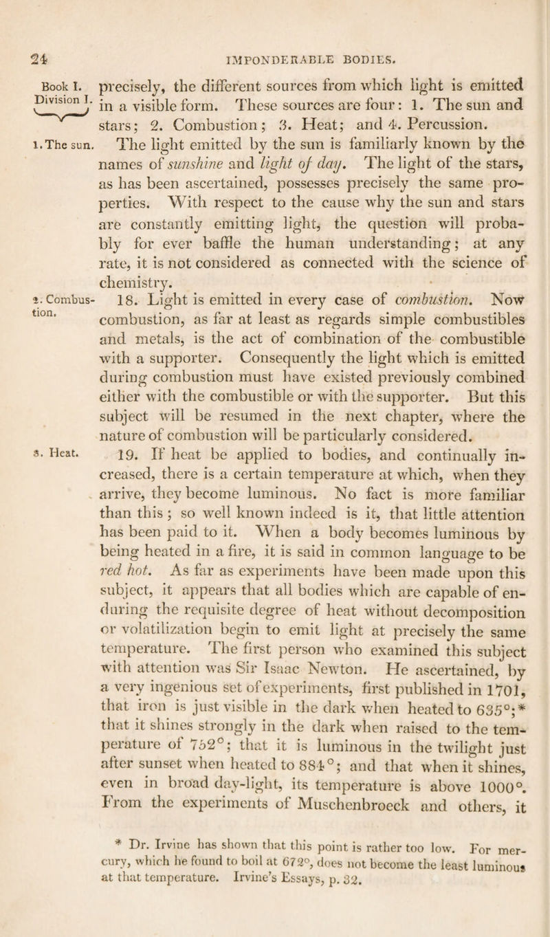 Book I. Division I, l.The sun. Combus tion. s. Heat. precisely, the different sources from which light is emitted in a visible form. These sources are four: 1. The sun and stars; 2. Combustion; 3. Heat; and 4. Percussion. The light emitted by the sun is familiarly known by the names of sunshine and light of dmj. The light of the stars, as has been ascertained, possesses precisely the same pro¬ perties. With respect to the cause why the sun and stars are constantly emitting light, the question will proba¬ bly for ever baffle the human understanding; at any rate, it is not considered as connected with the science of chemistry. 18. Light is emitted in every case of combustion. Now combustion, as far at least as regards simple combustibles and metals, is the act of combination of the- combustible with a supporter. Consequently the light which is emitted during combustion must have existed previously combined either with the combustible or with the supporter. But this subject will be resumed in the next chapter, w-here the nature of combustion will be particularly considered. 19. If heat be applied to bodies, and continually in¬ creased, there is a certain temperature at which, when they arrive, they become luminous. No fact is more familiar than this ; so well known indeed is it, that little attention has been paid to it. When a body becomes luminous by being heated in a fire, it is said in common language to be red hot. As far as experiments have been made upon this subject, it appears that all bodies which are capable of en¬ during the requisite degree of heat without decomposition or volatilization begin to emit light at precisely the same temperature. The first person who examined this subject with attention was Sir Isaac Newton. He ascertained, by a very ingenious set of experiments, first published in 1701, that iron is just visible in the dark when heated to 635°;* that it shines strongly in the dark when raised to the tem¬ perature of 752°; that it is luminous in the twilight just after sunset when heated to 881°; and that wLen it shines, even in broad day-light, its temperature is above 1000°. From the experiments of Muschenbroeck and others, it * Dr. Irvine has shown tliat this point is rather too low. For mer¬ cury, wliich he found to boll at C72^, does not become the least luminou* at that temperature. Irvine’s Essays, p. 32.