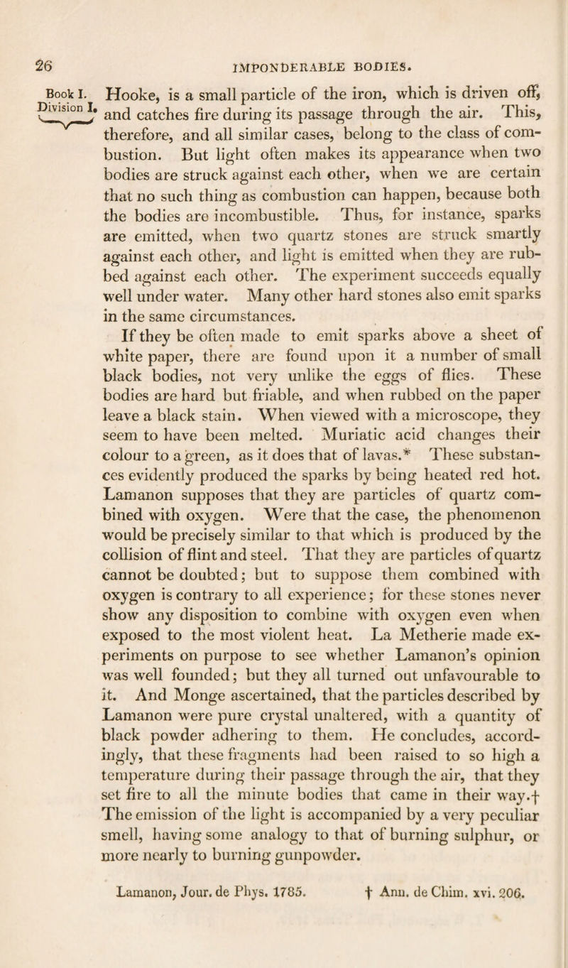 Book 1. Hooke, is a small particle of the iron, which is driven off, _^^ivisio^, and catches fire during its passage through the air. This, therefore, and all similar cases, belong to the class of com¬ bustion. But light often makes its appearance when two bodies are struck against each other, when we are certain that no such thing as combustion can happen, because both the bodies are incombustible. Thus, for instance, sparks are emitted, when two quartz stones are struck smartly against each other, and light is emitted when they are rub¬ bed against each other. The experiment succeeds equally well under water. Many other hard stones also emit sparks in the same circumstances. If they be often made to emit sparks above a sheet of white paper, there are found upon it a number of small black bodies, not very unlike the eggs of flies. These bodies are hard but friable, and when rubbed on the paper leave a black stain. When viewed with a microscope, they seem to have been melted. Muriatic acid changes their colour to a green, as it does that of lavas.* These substan¬ ces evidently produced the sparks by being heated red hot. Lam anon supposes that they are particles of quartz com¬ bined with oxygen. Were that the case, the phenomenon would be precisely similar to that which is produced by the collision of flint and steel. That they are particles of quartz cannot be doubted; but to suppose them combined with oxygen is contrary to all experience; for these stones never show any disposition to combine with oxygen even when exposed to the most violent heat. La Metherie made ex¬ periments on purpose to see whether Lamanon’s opinion was w^ell founded; but they all turned out unfavourable to it. And Monge ascertained, that the particles described by Lamanon were pure crystal unaltered, wdth a quantity of black powder adhering to them. He concludes, accord¬ ingly, that these fragments had been raised to so high a temperature during their passage through the air, that they set fire to all the minute bodies that came in their W'ay.f The emission of the light is accompanied by a very peculiar smell, having some analogy to that of burning sulphur, or more nearly to burning gunpow^der. Lamanon, Jour, de Phys. 1785. f Ann. de Chiin. xvi. 206.
