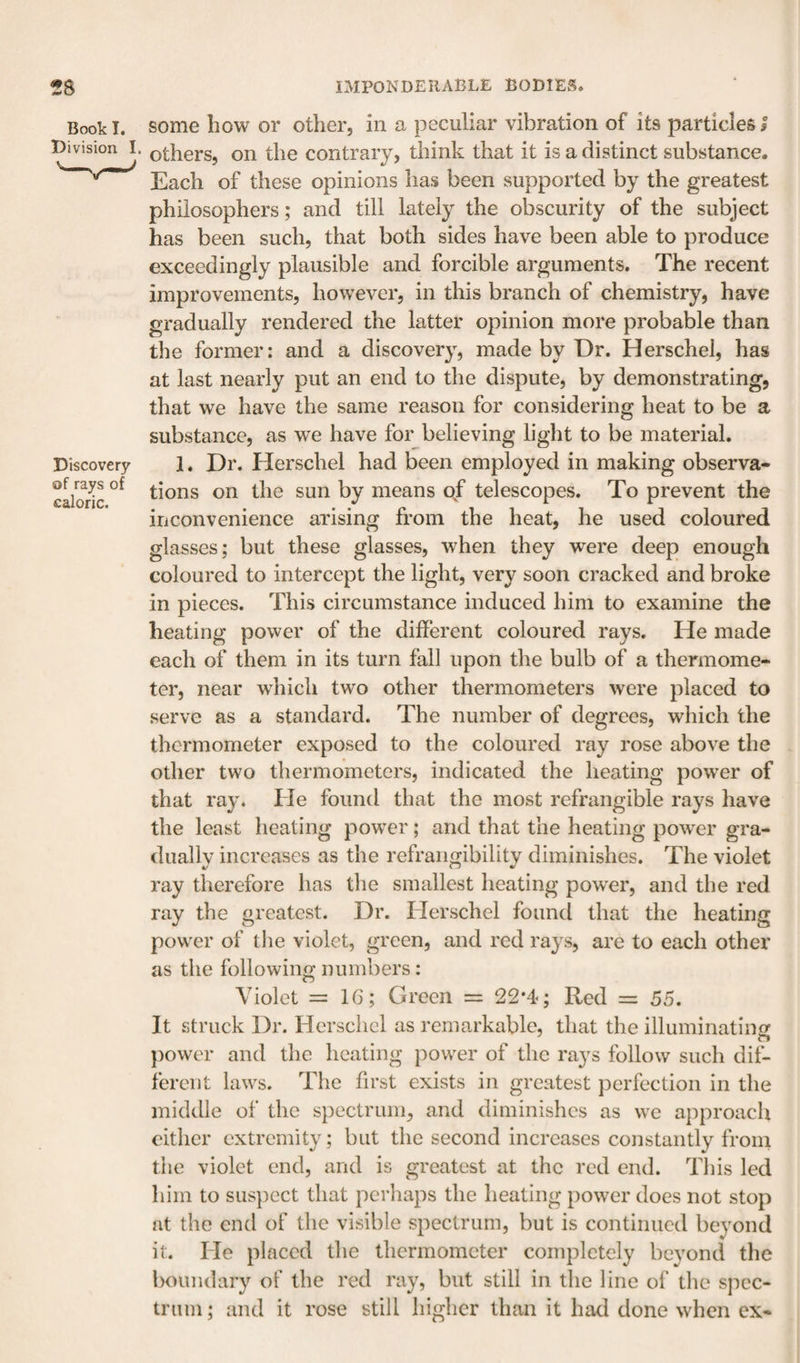 Book I. some how or other, in a peculiar vibration of its particles I Division I. Q^hers, on the contrary, think that it is a distinct substance. Each of these opinions has been supported by the greatest philosophers; and till lately the obscurity of the subject has been such, that both sides have been able to produce exceedingly plausible and forcible arguments. The recent improvements, however, in this branch of chemistry, have gradually rendered the latter opinion more probable than the former: and a discovery, made by Dr. Herschel, has at last nearly put an end to the dispute, by demonstrating, that we have the same reason for considering heat to be a substance, as we have for believing light to be material. Discovery 1. Dr. Herscliel had been employed in making observa- caSc on the sun by means of telescopes. To prevent the inconvenience arising from the heat, he used coloured glasses; but these glasses, when they were deep enough coloured to intercept the light, very soon cracked and broke in pieces. This circumstance induced him to examine the heating power of the different coloured rays. He made each of them in its turn fall upon the bulb of a thermome¬ ter, near wEicli two other thermometers were placed to serve as a standard. The number of degrees, which the thermometer exposed to the coloured ray rose above the other two thermometers, indicated the heating power of that ray. He found that the most refrangible rays have the least heating power; and that the heating pow'er gra¬ dually increases as the refrangibility diminishes. The violet ray therefore has the smallest heating power, and the red ray the greatest. Dr. Herschel found that the heating power of the violet, green, and red rays, are to each other as the following numbers: Violet =16; Green = 22*4; Red = 55. It struck Dr. Herschel as remarkable, that the illuminating power and the heating power of the rays follow such dif¬ ferent laws. The first exists in greatest perfection in the middle of the spectrum, and diminishes as we approach cither extremity; but the second increases constantly from the violet end, and is greatest at the red end. This led him to sus])ect that perhaps the heating power does not stop at the end of the visible spectrum, but is continued beyond it. He placed the thermometer completely beyond the boundary of the red ray, but still in the line of the sjicc- trum; and it rose still higher than it had done when ex-