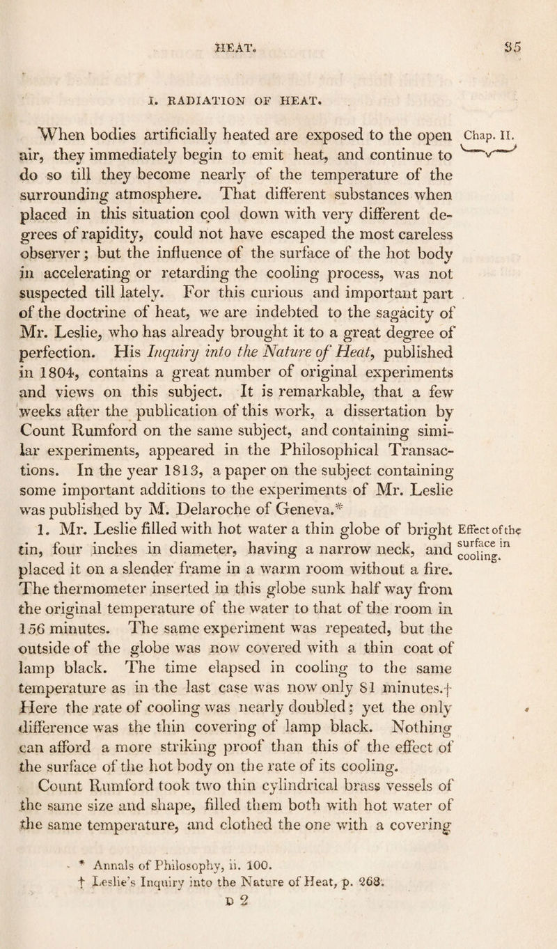 I. RADIATION OF HEAT. When bodies artificially heated are exposed to the open Chap. ii. air, they immediately begin to emit heat, and continue to ^ do so till they become nearly of the temperature of the surrounding atmosphere. That different substances when placed in this situation cool down with very different de¬ grees of rapidity, could not have escaped the most careless observer: but the influence of the surface of the hot bodv in accelerating or retarding the cooling process, was not suspected till lately. For this curious and important part of the doctrine of heat, we are indebted to the sagacity of Mr. Leslie, who has already brought it to a great degree of perfection. His Inquiry into the Nature of Heat^ published in 1804, contains a great number of original experiments and views on this subject. It is remarkable, that a few weeks after the publication of this work, a dissertation by Count Rumford on the same subject, and containing simi¬ lar experiments, appeared in the Philosophical Transac¬ tions. In the year 1813, a paper on the subject containing some important additions to the experiments of Mr. Leslie was published by M. Delaroche of Geneva.^' 1. Mr. Leslie filled with hot water a thin globe of bright Effect of the tin, four inches in diameter, having a narrow neck, and placed it on a slender frame in a warm room without a fire. The thermometer inserted in this globe sunk half way from the original temperature of the water to that of the room in 156 minutes. The same experiment was repeated, but the outside of the globe was now covered with a thin coat of lamp black. The time elapsed in cooling to the same temperature as in the last case was now only 81 minutes,f Here the rate of cooling was nearly doubled; yet the only difference was the tliin covering of lamp black. Nothing can afford a more striking proof than this of the effect of the surface of tlie hot body on the rate of its cooling. Count Rumford took two thin cylindrical brass vessels of the same size and shape, filled them both with hot water of the same temperature, and clothed the one with a covering - * Annals of Philosophy, ii. 100. t Leslie’s Inquiry into the Nature of Heat, p. 268. D 2