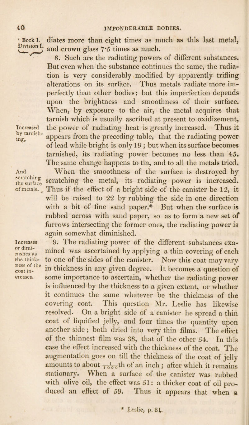 ' Book I. Division I. Increased by tarnish' ing. And scratching the surface of metals. Increases or dimi¬ nishes as the thick¬ ness of the coat in¬ creases. diates more than eight times as much as this last metal, and crown glass 7*5 times as much. 8. Such are the radiating powers of different substances. But even when the substance continues the same, the radia¬ tion is very considerably modified by apparently trifling alterations on its surface. Thus metals radiate more im¬ perfectly than other bodies; but this imperfection depends upon the brightness and smoothness of their surface. When, by exposure to the air, the metal acquires that tarnish which is usually ascribed at present to oxidizement, the power of radiating heat is greatly increased. Thus it appears from the preceding table, that the radiating power of lead while bright is only 19 ; but when its surface becomes tarnished, its radiating power becomes no less than 45. The same change happens to tin, and to all the metals tried. When the smoothness of the surface is destroyed by scratching the metal, its radiating power is increased. Thus if the effect of a bright side of the canister be 12, it will be raised to 22 by rubbing the side in one direction with a bit of fine sand paper.* But when the surface is rubbed across with sand paper, so as to form a new set of furrows intersecting the former ones, the radiating power is again somewhat diminished. 9. The radiating power of the different substances exa¬ mined was ascertained by applying a thin covering of each to one of the sides of the canister. Now this coat may vary in thickness in any given degree. It becomes a question of some importance to ascertain, whether the radiating power is influenced by the thickness to a given extent, or whether it continues the same whatever be the thickness of the covering coat. This question Mr. Leslie has likewise resolved. On a bright side of a canister he spread a thin coat of liquified jelly, and four times the quantity upon another side ; both dried into very thin films. The effect of the thinnest film was 38, that of the other 54. In this case the effect increased with the thickness of the coat. The augmentation goes on till the thickness of the coat of jelly amounts to about inch ; after which it remains stationary. When a surface of the canister w'as rubbed with olive oil, the effect was 51: a thicker coat of oil pro¬ duced an effect of 59. Thus it appears that when u