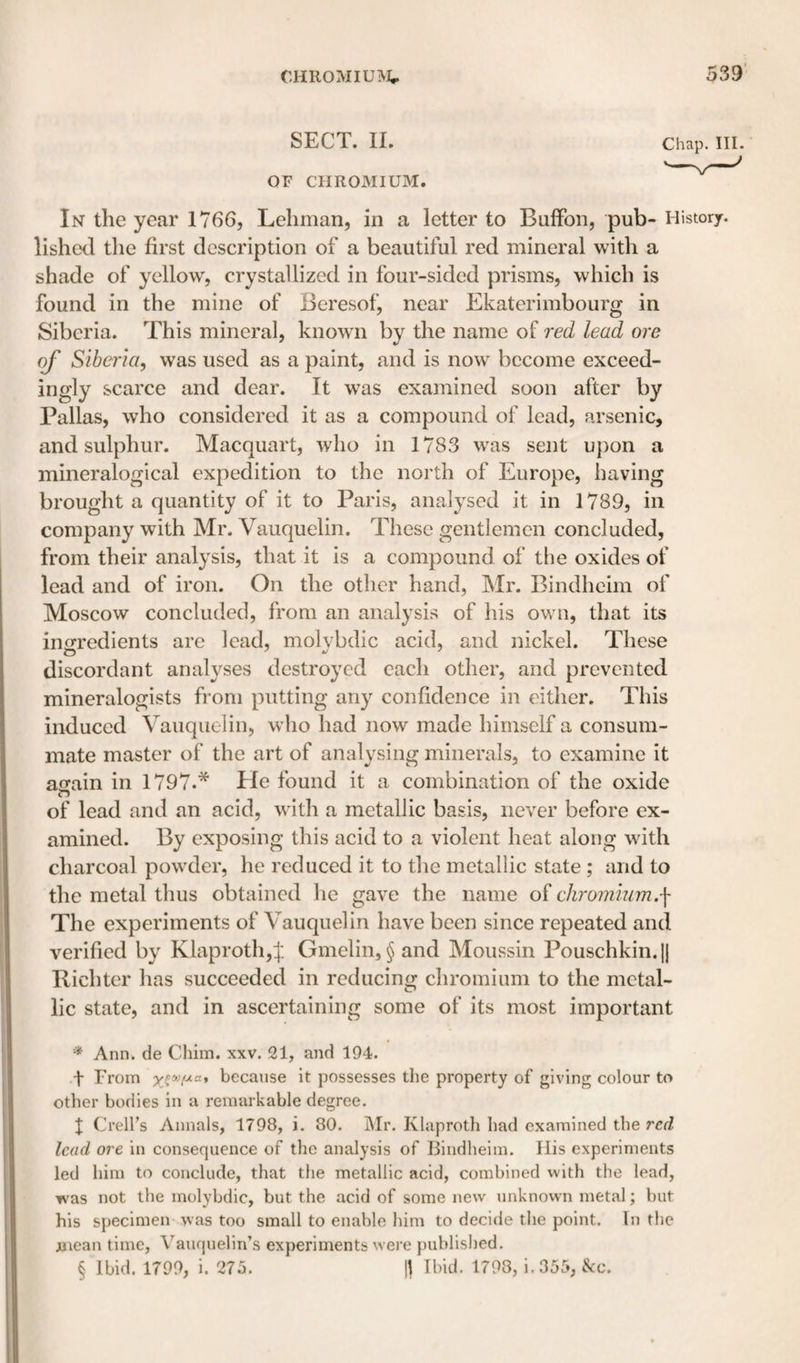 SECT. II. Chap. III. OF CHROMIUM. ^ In the year 1766, Lehman, in a letter to BufFon, pub- History, lished the first description of a beautiful red mineral with a shade of yellow, crystallized in four-sided prisms, which is found in the mine of Beresof, near Ekaterimbourg in Siberia. This mineral, known by the name of red lead ore Siberia, was used as a paint, and is now become exceed- ingly scarce and dear. It was examined soon after by Pallas, who considered it as a compound of lead, arsenic, and sulphur. Macquart, who in 1783 was sent upon a mineralogical expedition to the north of Europe, having brought a quantity of it to Paris, analysed it in 1789, in company with Mr. Vauquelin. These gentlemen concluded, from their analysis, that it is a compound of the oxides of lead and of iron. On the other hand, Mr. Bindheim of Moscow concluded, from an analysis of his own, that its inirredients arc lead, molvbdic acid, and nickel. These discordant anabases destroyed each other, and prevented mineralogists from putting any confidence in either. This induced Vauquelin, who had now made himself a consum¬ mate master of the art of analysing minerals, to examine it atrain in 1797.* * * § He found it a combination of the oxide of lead and an acid, with a metallic basis, never before ex¬ amined. By exposing this acid to a violent heat along with charcoal powder, he reduced it to the metallic state ; and to the metal thus obtained he gave the name of chromium.^ The experiments of Vauquelin have been since repeated and verified by Klaproth,^. Gmelin, § and Moussin Pouschkin.jj Bichter has succeeded in reducing chromium to the metal¬ lic state, and in ascertaining some of its most important * Ann. de Cliiin. xxv. 21, and 194. t From because it possesses the property of giving colour to other bodies in a remarkable degree. I CrelFs Annals, 1798, i. 80. iMr. Klaproth had examined the red lead ore in consequence of the analysis of Bindheim. Ilis experiments led him to conclude, that tlie metallic acid, combined with the lead, was not the molybdic, but the acid of some new unknown metal; but his specimen was too small to enable him to decide the point. In the mean time, Vauquelln’s experiments wei’e published. § Ibid. 1799, i. 275. \\ Ibid. 1798, i.355, &amp;c.