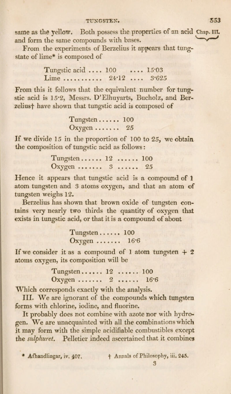 same as the yellow. Both possess the properties of an acid Chap. ill. and form the same compounds with bases. From the experiments of Berzelius it appears that tung¬ state of lime* is composed of Tungstic acid .... 100 .... 15*03 Lime. 24*12 .... 3*625 From this it follows that the equivalent number for tung¬ stic acid is 15*2, Messrs. D’Elhuyarts, Bucholz, and Ber- zeliusf have shown that tungstic acid is composed of Tungsten.100 Oxygen. 25 If we divide 15 in the proportion of 100 to 25, we obtain the composition of tungstic acid as follows: Tungsten.12 .100 Oxygen. 3 . 25 Hence it appears that tungstic acid is a compound of 1 atom tungsten and 3 atoms oxygen, and that an atom of tungsten weighs 12. Berzelius has shown that brown oxide of tungsten con¬ tains very nearly two thirds the quantity of oxygen that exists in tungstic acid, or that it is a compound of about Tungsten.100 Oxygen. 16*6 ■ If we consider it as a compound of 1 atom tungsten -f 2 atoms oxygen, its composition will be Tungsten..12 .100 Oxygen. 2 . 16*6 Which corresponds exactly with the analysis. III. We are ignorant of the compounds which tungsten forms with chlorine, iodine, and fluorine. It probably does not combine with azote nor with hydro¬ gen. We are unacquainted with all the combinations which it may form with the simple acidifiable combustibles except the sulphuret, Pelletier indeed ascertained that it combines 3