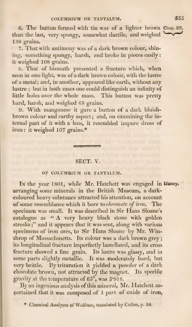 6. The button formed with tin was of a lighter brown Chap. ill. than the last, very spongy, somewhat ductile, and weighed 138 grains. 7. That wdth antimony wtis of a dark brown colour, shin- ing, something spongy, harsh, and broke in pieces easily : it weighed 108 grains. 8. That of bismuth presented a fracture which, when seen in one light, was of a dark brown colour, with the lustre of a metal; and, in another, appeared like earth, without any lustre ; but in both cases one could distinguish an infinity of little holes over the whole mass. This button was pretty hard, harsh, and weighed 68 grains. 9. With manganese it gave a button of a dark bluish- brown colour and earthy aspect; and, on examining the in¬ ternal part of it with a lens, it resembled impure dross of iron: it weighed 107 grains.* SECT. V. OF COLUMBIUM OR TANTALUM. In the year 1801, while Mr. Hatchett was engaged in History, arranging some minerals in the British Museum, a dark- coloured heavy substance attracted his attention, on account of some resemblance which it bore to chromate of iron. The specimen was small. It was described in Sir Hans Sloane’s catalogue as A very heavy black stone with golden streaks f and it appears that it was sent, along with various specimens of iron ores, to Sir Hans Sloane by Mr. Win- throp of Massachusetts. Its colour w^as a dark brown grey ; its longitudinal fracture imperfectly lamellated, and its cross fracture showed a fine grain. Its lustre was glassy, and in some parts slightly metallic. It was moderately hard, but very brittle. By trituration it yielded a powder of a dark chocolate brown, not attracted by the magnet. Its specific gravity at the temperature of 65°, was 5*918. By an ingenious analysis of this mineral, Mr. Hatchett as¬ certained that it was composed of 1 part of oxide of iron, * Chemical Analyses of Wolfram, translated by Cullen, p. 59.