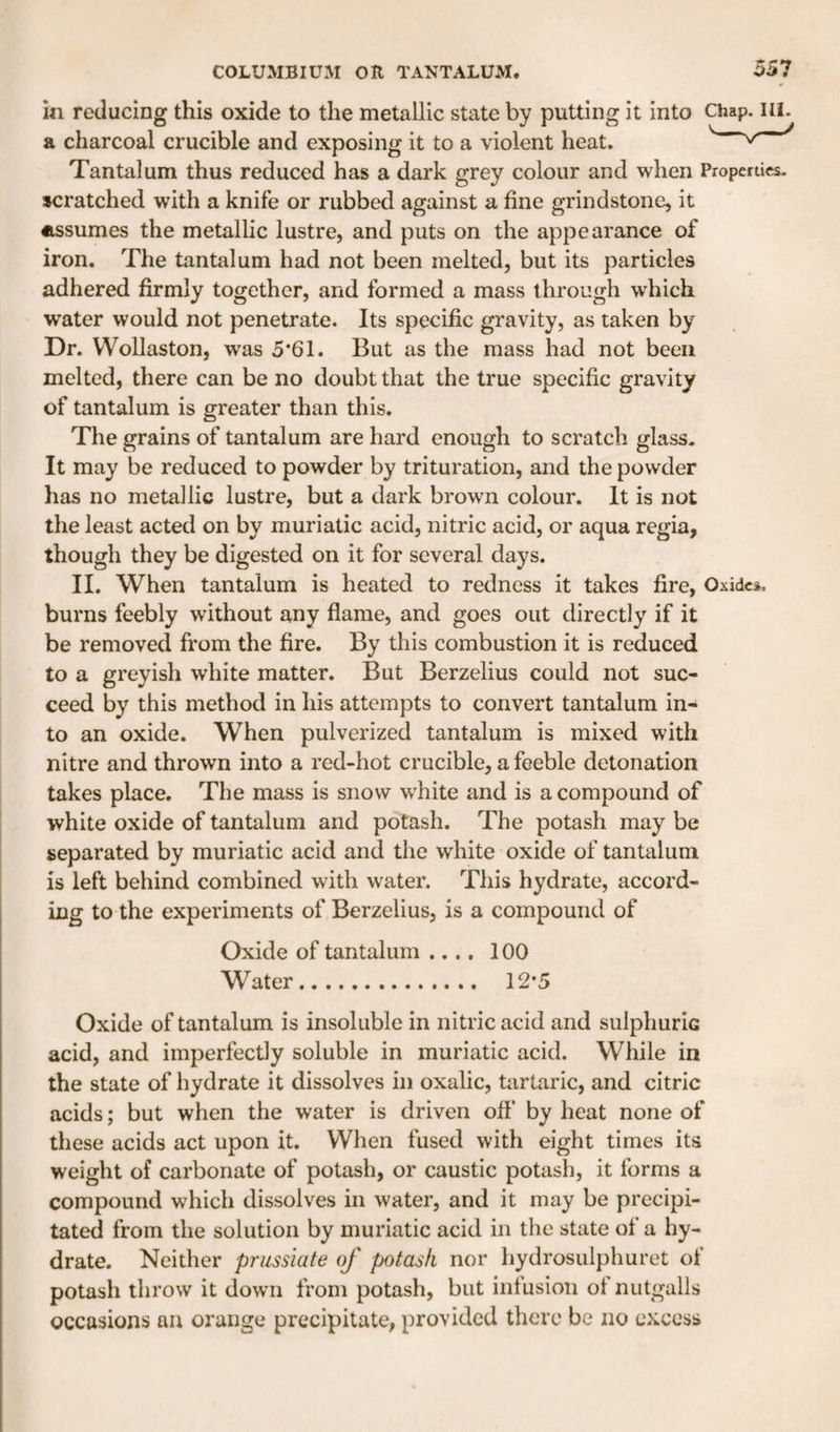 in reducing this oxide to the metallic state by putting it into Chap. ill. a charcoal crucible and exposing it to a violent heat. Tantalum thus reduced has a dark grey colour and when Properties- scratched with a knife or rubbed against a fine grindstone, it assumes the metallic lustre, and puts on the appearance of iron. The tantalum had not been melted, but its particles adhered firmly together, and formed a mass through which water would not penetrate. Its specific gravity, as taken by Dr. Wollaston, was 5*61. But as the mass had not been melted, there can be no doubt that the true specific gravity of tantalum is greater than this. The grains of tantalum are hard enough to scratch glass- It may be reduced to powder by trituration, and the powder has no metallic lustre, but a dark brown colour. It is not the least acted on by muriatic acid, nitric acid, or aqua regia, though they be digested on it for several days. II. When tantalum is heated to redness it takes fire, Oxides, burns feebly without any flame, and goes out directly if it be removed from the fire. By this combustion it is reduced to a greyish white matter. But Berzelius could not suc¬ ceed by this method in his attempts to convert tantalum in¬ to an oxide. When pulverized tantalum is mixed with nitre and thrown into a red-hot crucible, a feeble detonation takes place. The mass is snow white and is a compound of white oxide of tantalum and potash. The potash may be separated by muriatic acid and the white oxide of tantalum is left behind combined with water. This hydrate, accord¬ ing to the experiments of Berzelius, is a compound of Oxide of tantalum .... 100 Water.. 12*5 Oxide of tantalum is insoluble in nitric acid and sulphuric acid, and imperfectly soluble in muriatic acid. While in the state of hydrate it dissolves in oxalic, tartaric, and citric acids; but when the water is driven off by heat none of these acids act upon it. When fused with eight times its weight of carbonate of potash, or caustic potash, it forms a compound which dissolves in water, and it may be precipi¬ tated from the solution by muriatic acid in the state of a hy¬ drate. Neither prussiate of potash nor hydrosulphuret of potash throw it down from potash, but infusion of nutgalls occasions an orange precipitate, provided there be no excess