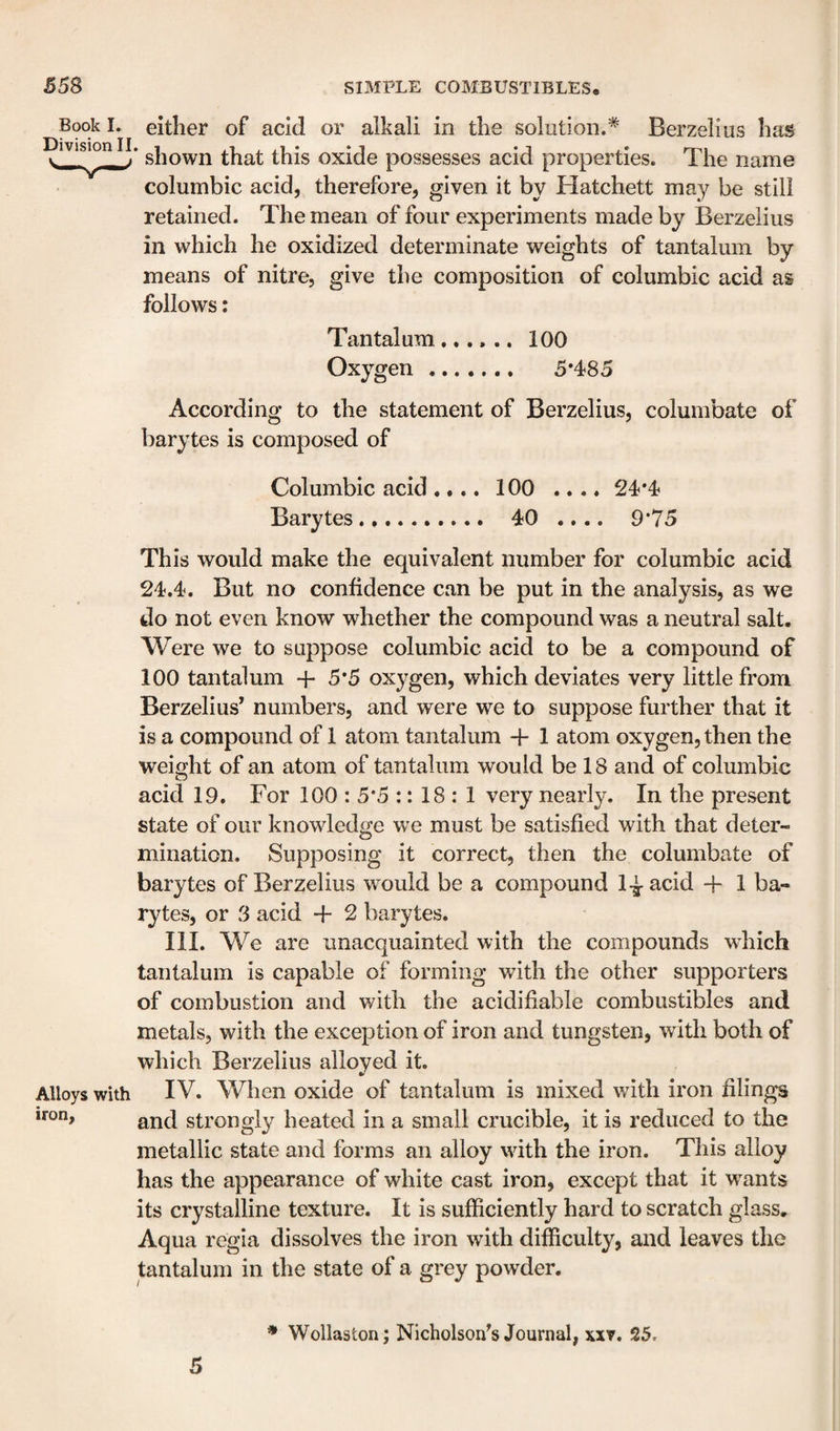 Book I» Division II. either of acid or alkali in the solution.* Berzelius has shown that this oxide possesses acid properties. The name columbic acid, therefore, given it by Hatchett may be still retained. The mean of four experiments made by Berzelius in which he oxidized determinate weights of tantalum by means of nitre, give the composition of columbic acid as follows: Tantalum...... 100 Oxygen. 5*485 According to the statement of Berzelius, columbate of barytes is composed of Columbic acid.... 100 .... 24*4 Barytes. 40 .... 9*75 This would make the equivalent number for columbic acid 24.4. But no confidence can be put in the analysis, as we do not even know whether the compound was a neutral salt. Were we to suppose columbic acid to be a compound of 100 tantalum + 5*5 oxygen, which deviates very little from Berzelius’ numbers, and were we to suppose further that it is a compound of 1 atom tantalum + 1 atom oxygen, then the weight of an atom of tantalum would be 18 and of columbic acid 19. For 100 : 5*5 :: 18 : 1 very nearly. In the present state of our knowdedge we must be satisfied with that deter¬ mination. Supposing it correct, then the columbate of barytes of Berzelius would be a compound H + 1 ba¬ rytes, or 3 acid + 2 barytes. III. We are unacquainted with the compounds wdiich tantalum is capable of forming with the other supporters of combustion and with the acidifiable combustibles and metals, with the exception of iron and tungsten, with both of which Berzelius alloyed it. Alloys with IV. When oxide of tantalum is mixed with iron filings iron, strongly heated in a small crucible, it is reduced to the metallic state and forms an alloy wdth the iron. This alloy has the appearance of white cast iron, except that it w^ants its crystalline texture. It is sufficiently hard to scratch glass. Aqua regia dissolves the iron with difficulty, and leaves the tantalum in the state of a grey powder. 5 * Wollaston; Nicholson’s Journal, xxv. 25.