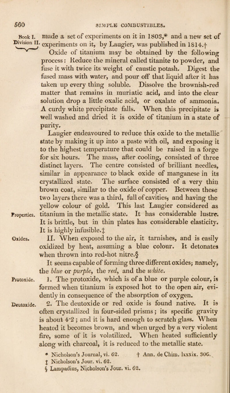 Book I. made a set of experiments on it in 1803,* and a new set of Division II. experiments on it, by Laugier, was published in 1814.f Oxide of titanium may be obtained by the following process: Reduce the mineral called titanite to powder, and fuse it with twice its weight of caustic potash. Digest the fused mass with water, and pour off that liquid after it has taken up every thing soluble. Dissolve the brownish-red matter that remains in muriatic acid, and into the clear solution drop a little oxalic acid, or oxalate of ammonia, A curdy white precipitate falls. AVhen this precipitate is well washed and dried it is oxide of titanium in a state of purity, ^ Laugier endeavoured to reduce this oxide to the metallic state by making it up into a paste with oil, and exposing it to the highest temperature that could be raised in a forge for six hours. The mass, after cooling, consisted of three distinct layers. The centre consisted of brilliant needles, similar in appearance to black oxide of manganese in its crystallized state- The surface consisted of a very thin brown coat, similar to the oxide of copper. Between these two layers there was a third, full of cavitiess and having the yellow colour of gold. This last Laugier considered as Properties, titanium in the metallic state. It has considerable lustre. It is brittle, but in thin plates has considerable elasticity. It is highly infusible.f Oxides. II. When exposed to the air, it tarnishes, and is easily oxidized by heat, assuming a blue colour. It detonates when thrown into red-hot nitre.§ It seems capable of forming three different oxides; namely, the blue or purple, the red, and the white. Protoxide, 1. The protoxide, which is of a blue or purple colour, is formed when titanium is exposed hot to the open air, evi¬ dently in consequence of the absorption of oxygen. Deutoxidc, 2. The deutoxide or red oxide is found native. It is often crystallized in four-sided prisms; its specific gravity is about 4*2 ; and it is hard enough to scratch glass. When heated it becomes brown, and when urged by a very violent fire, some of it is volatilized. When heated sufficiently along with charcoal, it is reduced to the metallic state. ♦ Nicholsoifs Journal, vi. 62. f Ann. deChim. Ixxxix. 306.^ J Nicholson's Jour. vi. 62. § Lampadius, Nicholson's Jour, vi, 62.