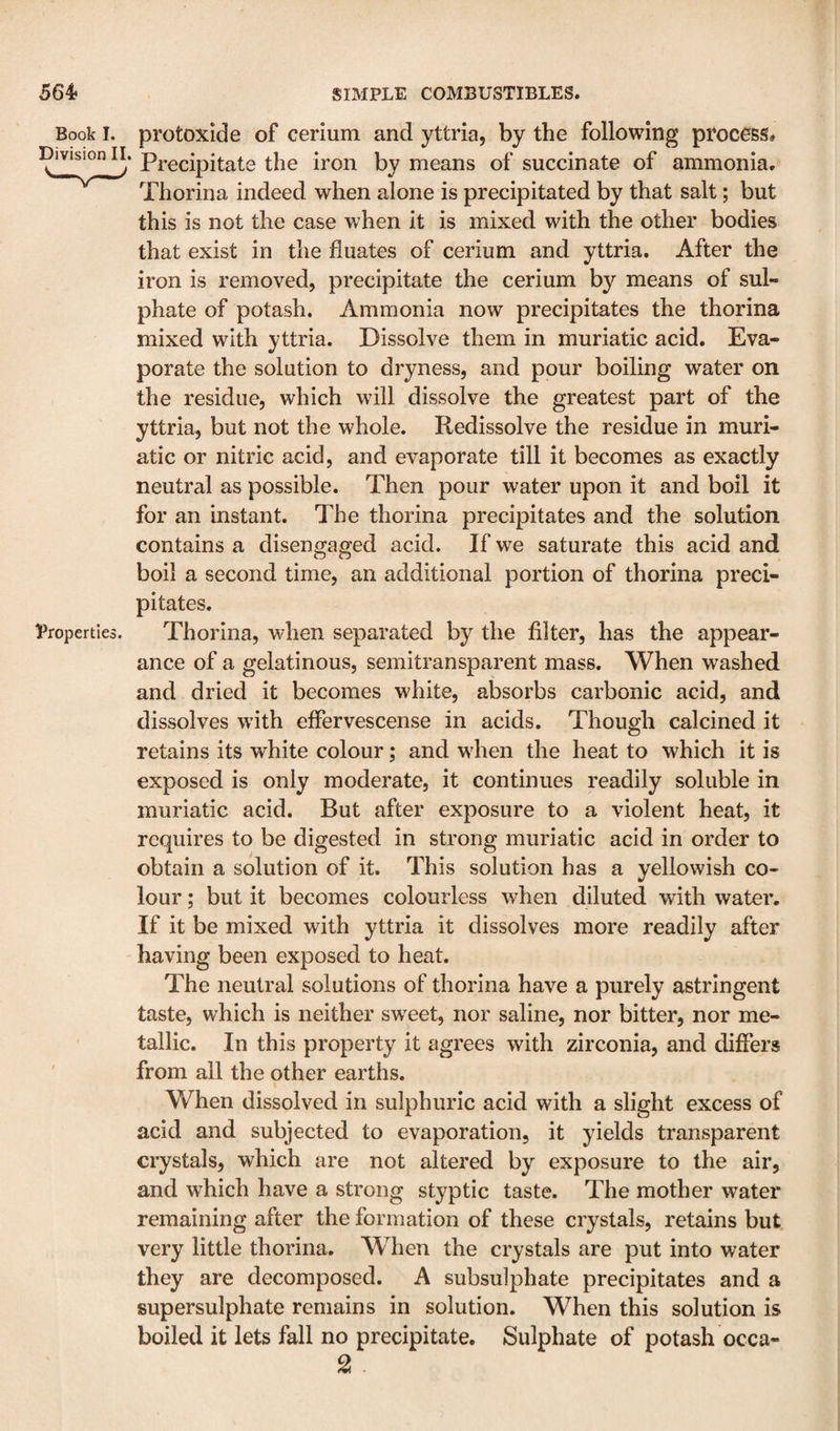 Book I. protoxide of cerium and yttria, by the following process# Division II. pj.gcipitate the iron by means of succinate of ammonia. Thorina indeed when alone is precipitated by that salt; but this is not the case when it is mixed with the other bodies that exist in the fluates of cerium and yttria. After the iron is removed, precipitate the cerium by means of sul¬ phate of potash. Ammonia now precipitates the thorina mixed with yttria. Dissolve them in muriatic acid. Eva¬ porate the solution to dryness, and pour boiling water on the residue, which will dissolve the greatest part of the yttria, but not the whole. Redissolve the residue in muri¬ atic or nitric acid, and evaporate till it becomes as exactly neutral as possible. Then pour water upon it and boil it for an instant. The thorina precipitates and the solution contains a disengaged acid. If we saturate this acid and boil a second time, an additional portion of thorina preci¬ pitates. Properties. Thorina, when separated by the filter, has the appear¬ ance of a gelatinous, semitransparent mass. When washed and dried it becomes white, absorbs carbonic acid, and dissolves wdth effervescense in acids. Though calcined it retains its white colour; and wTen the heat to which it is exposed is only moderate, it continues readily soluble in muriatic acid. But after exposure to a violent heat, it requires to be digested in strong muriatic acid in order to obtain a solution of it. This solution has a yellowish co¬ lour ; but it becomes colourless when diluted with water. If it be mixed with yttria it dissolves more readily after having been exposed to heat. The neutral solutions of thorina have a purely astringent taste, which is neither sw'eet, nor saline, nor bitter, nor me¬ tallic. In this property it agrees with zirconia, and differs ' from all the other earths. When dissolved in sulphuric acid with a slight excess of acid and subjected to evaporation, it yields transparent crystals, which are not altered by exposure to the air, and which have a strong styptic taste. The mother water remaining after the formation of these crystals, retains but very little thorina. When the crystals are put into water they are decomposed. A subsulphate precipitates and a supersulphate remains in solution. When this solution is boiled it lets fall no precipitate. Sulphate of potash occa- 2