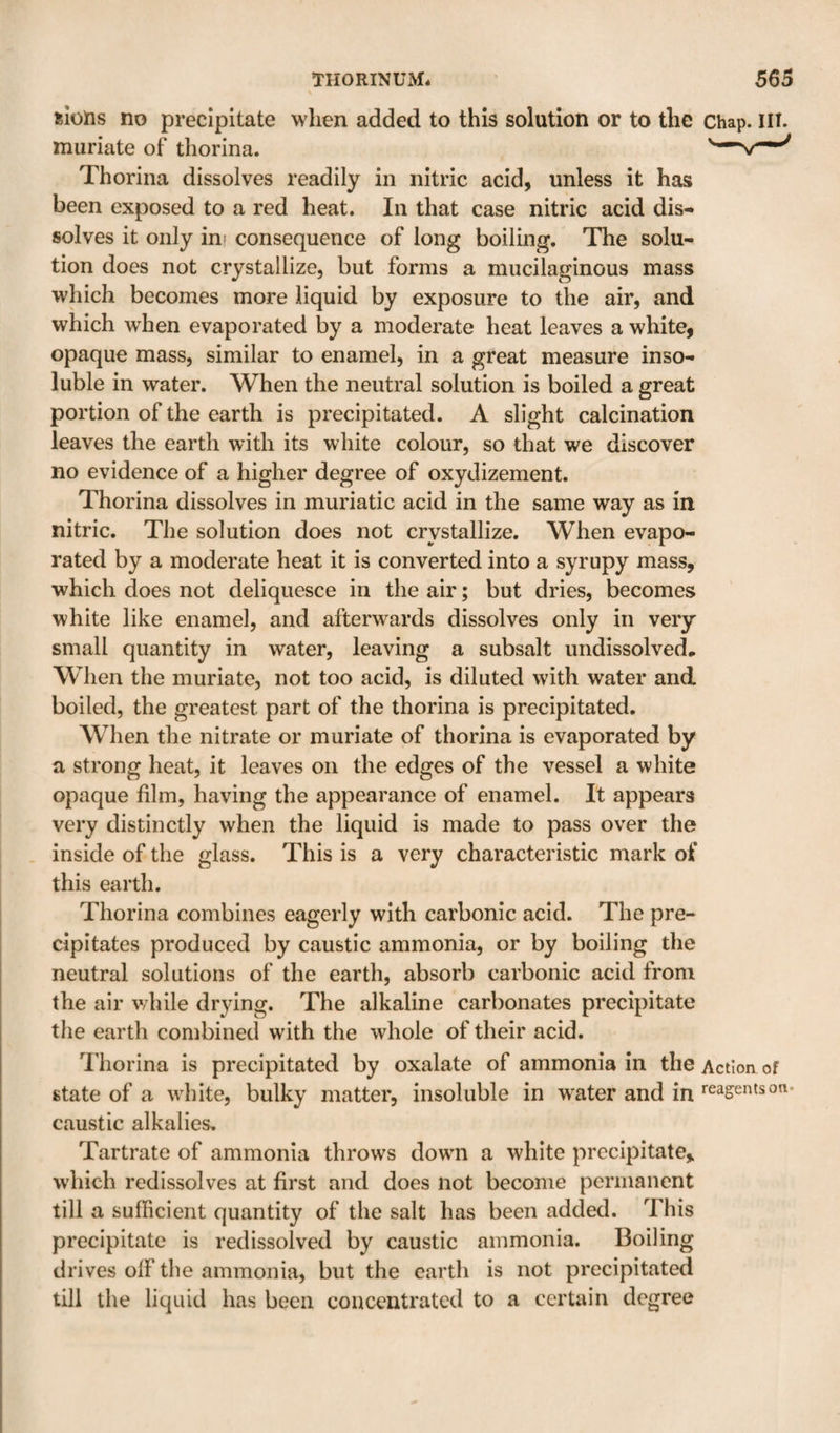 slons no precipitate when added to this solution or to the chap. ill. muriate of thorina. Thorina dissolves readily in nitric acid, unless it has been exposed to a red heat. In that case nitric acid dis¬ solves it only ini consequence of long boiling. The solu¬ tion does not crystallize, but forms a mucilaginous mass which becomes more liquid by exposure to the air, and which when evaporated by a moderate heat leaves a white, opaque mass, similar to enamel, in a great measure inso¬ luble in water. When the neutral solution is boiled a great portion of the earth is precipitated. A slight calcination leaves the earth with its white colour, so that we discover no evidence of a higher degree of oxydizement. Thorina dissolves in muriatic acid in the same way as in nitric. The solution does not crystallize. When evapo¬ rated by a moderate heat it is converted into a syrupy mass, which does not deliquesce in the air; but dries, becomes white like enamel, and afterwards dissolves only in very small quantity in water, leaving a subsalt undissolved. When the muriate, not too acid, is diluted with water and boiled, the greatest part of the thorina is precipitated. When the nitrate or muriate of thorina is evaporated by a strong heat, it leaves on the edges of the vessel a white opaque film, having the appearance of enamel. It appears very distinctly when the liquid is made to pass over the inside of the glass. This is a very characteristic mark of this earth. Thorina combines eagerly with carbonic acid. The pre¬ cipitates produced by caustic ammonia, or by boiling the neutral solutions of the earth, absorb carbonic acid from the air while drying. The alkaline carbonates precipitate the earth combined with the whole of their acid. I'liorina is precipitated by oxalate of ammonia in the Action of state of a white, bulky matter, insoluble in water and in reagents on. caustic alkalies. Tartrate of ammonia throws down a white precipitate, which redissolves at first and does not become permanent till a sufficient quantity of the salt has been added. This precipitate is redissolved by caustic ammonia. Boiling drives off the ammonia, but the earth is not precipitated till the liquid has been concentrated to a certain degree