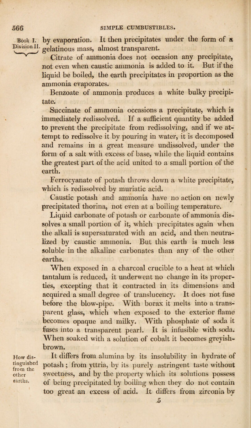 Book I. by evaporation. It then precipitates under the form of a Division II. gelatinous mass, almost transparent. Citrate of ammonia does not occasion any precipitate, not even when caustic ammonia is added to it. But if the liquid be boiled, the earth precipitates in proportion as the ammonia evaporates. Benzoate of ammonia produces a white bulky precipi¬ tate. Succinate of ammonia occasions a precipitate, which is immediately redissolved. If a sufficient quantity be added to prevent the precipitate from redissolving, and if we at¬ tempt to redissolve it by pouring in water, it is decomposed and remains in a great measure undissolved, under the form of a salt with excess of base, while the liquid contains the greatest part of the acid united to a small portion of the earth. Ferrocyanate of potash throws down a white precipitate, which is redissolved by muriatic acid. Caustic potash and ammonia have no action on newly precipitated thorina, not even at a boiling temperature. Liquid carbonate of potash or carbonate of ammonia dis¬ solves a small portion of it, which precipitates again when the alkali is supersaturated with an acid, and then neutra¬ lized by caustic ammonia. But this earth is much less soluble in the alkaline carbonates than any of the other earths. When exposed in a charcoal crucible to a heat at which tantalum is reduced, it underwent no change in its proper¬ ties, excepting that it contracted in its dimensions and acquired a small degree of translucency. It does not fuse before the blow-pipe. With borax it melts into a trans¬ parent glass, which when exposed to the exterior flame becomes opaque and milky. With phosphate of soda it fuses into a transparent pearl. It is infusible with soda. When soaked with a solution of cobalt it becomes greyish- brown. How dis- It differs from alumina by its insolubility in hydrate of from'the^ potash; from yttria, by its purely astringent taste without other sweetness, and by the property which its solutions possess earths. Qf being precipitated by boiling when they do not contain too great an excess of acid. It difiers from zirconia by .5 I