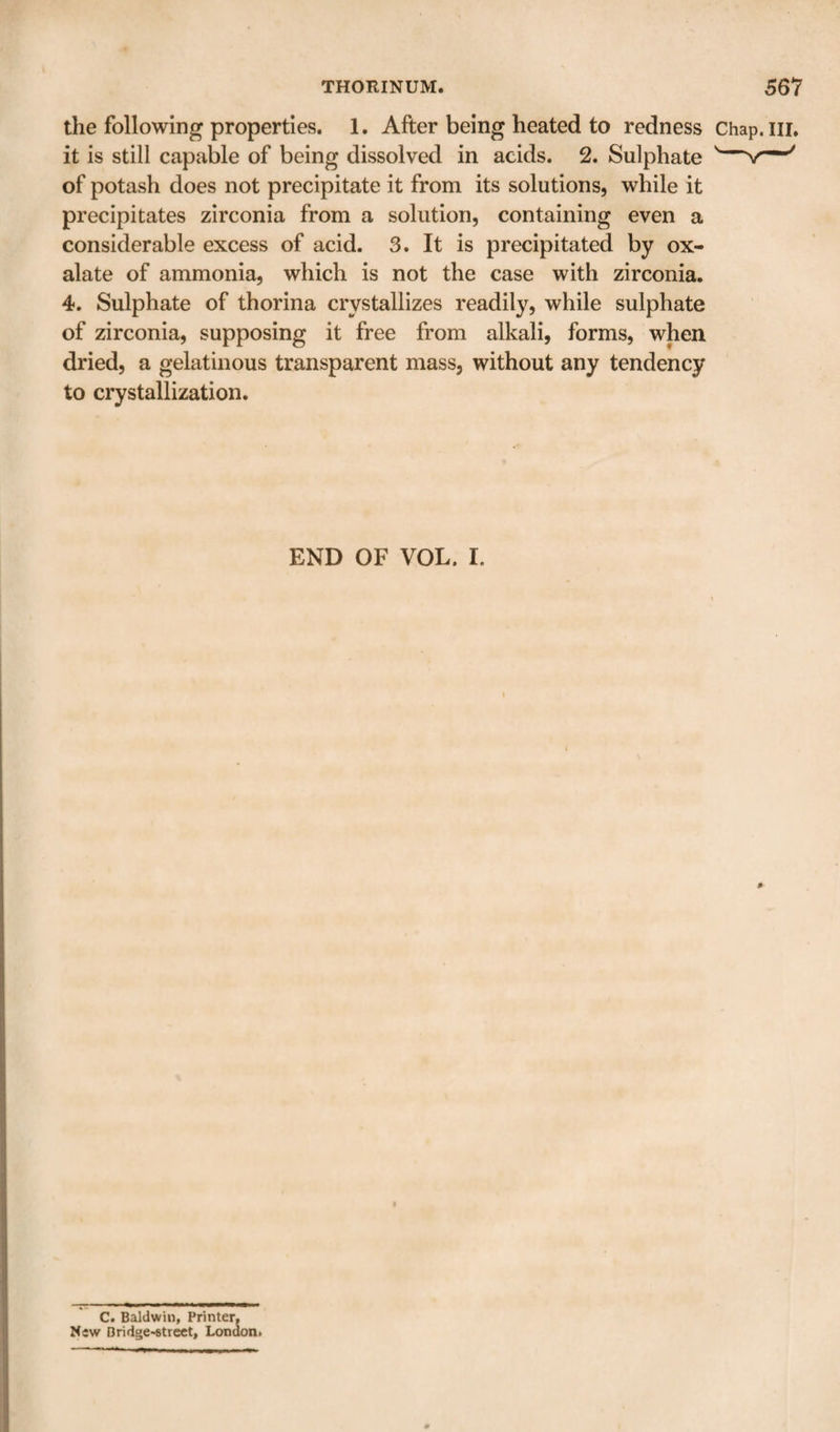 the following properties. 1. After being heated to redness Chap it is still capable of being dissolved in acids. 2. Sulphate '—v of potash does not precipitate it from its solutions, while it precipitates zirconia from a solution, containing even a considerable excess of acid. 3. It is precipitated by ox¬ alate of ammonia, which is not the case with zirconia. 4. Sulphate of thorina crystallizes readily, while sulphate of zirconia, supposing it free from alkali, forms, when dried, a gelatinous transparent mass, without any tendency to crystallization. END OF VOL. I. C. Baldwin, Printer. New Bridge*6trcct, Lona on&gt;