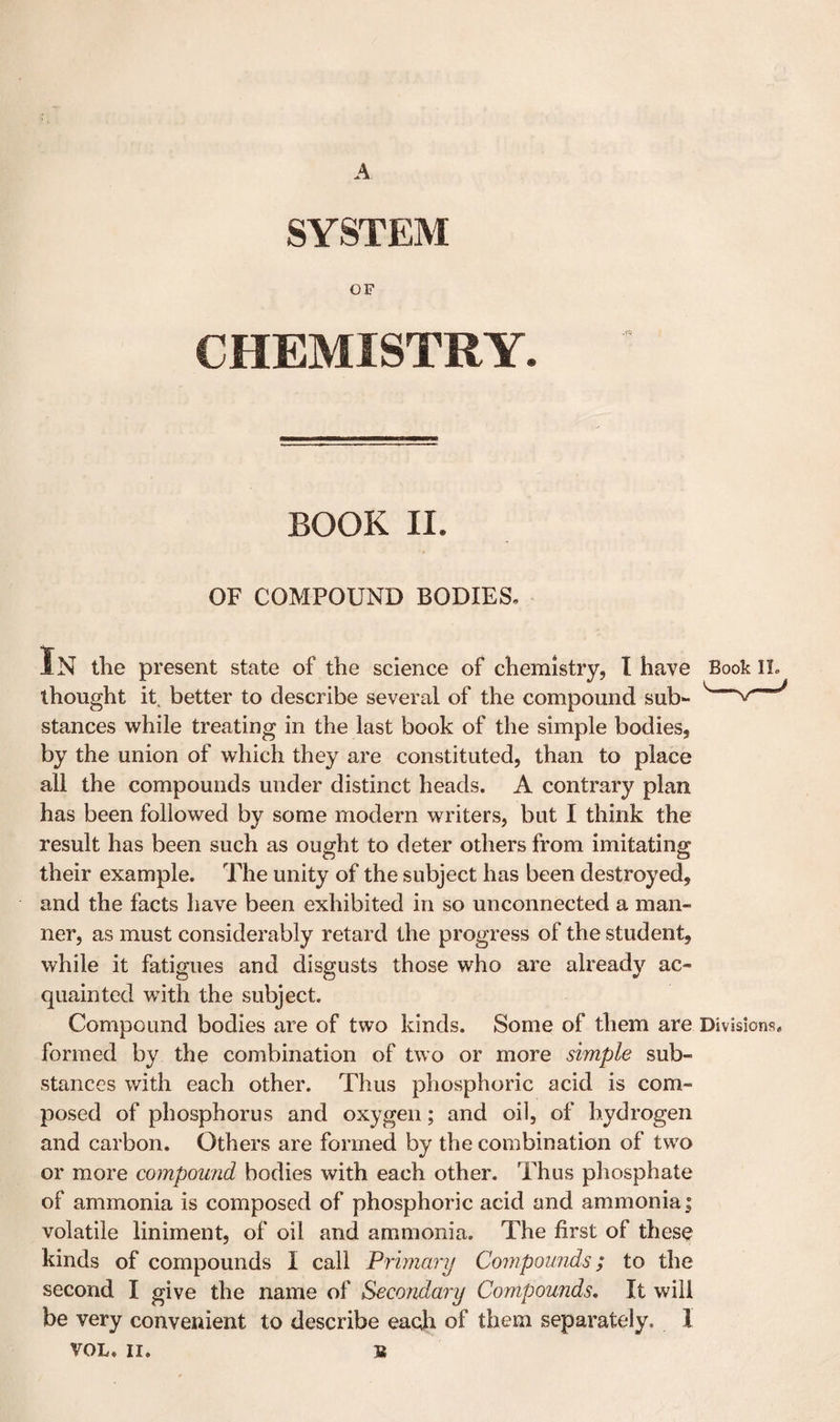 SYSTEM OF CHEMISTRY. BOOK II. OF COMPOUND BODIES, In the present state of the science of chemistry, I have Book IL thought it^ better to describe several of the compound sub- ^ stances while treating in the last book of the simple bodies, by the union of which they are constituted, than to place all the compounds under distinct heads. A contrary plan has been followed by some modern writers, but I think the result has been such as ought to deter others from imitating their example. The unity of the subject has been destroyed, and the facts have been exhibited in so unconnected a man¬ ner, as must considerably retard the progress of the student, while it fatigues and disgusts those who are already ac¬ quainted with the subject. Compound bodies are of two kinds. Some of them are Divisions, formed by the combination of two or more simple sub¬ stances with each other. Thus phosphoric acid is com¬ posed of phosphorus and oxygen; and oil, of hydrogen and carbon. Others are formed by the combination of two or more compound bodies with each other. Thus phosphate of ammonia is composed of phosphoric acid and ammonia | volatile liniment, of oil and ammonia. The first of these kinds of compounds I call Primary Compounds; to the second I give the name of Secondary Compounds, It will be very convenient to describe each of them separately. 1