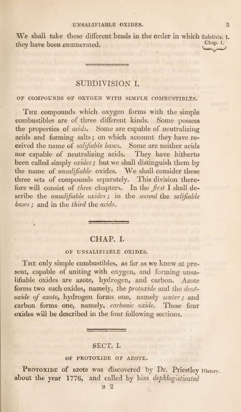 We shall take these different heads in the order in which Subdivis they have been enumerated. SUBDIVISION L OF COMPOUNDS OF OXYGEN WITH SIMPLE COMBUSTIBLES, The compounds which oxygen forms with the simple combustibles are of three different kinds. Some possess the properties of acids. Some are capable of neutralizing acids and forming salts; on which account they have re¬ ceived the name of salijiable bases. Some are neither acids nor capable of neutralizing acids. They have hitherto been called simply oxides ; but we shall distinguish them by the name of unsalvfiable oxides. We shall consider these three sets of compounds separately. This division there¬ fore will consist of thixe chapters. In the first I shall de¬ scribe the imsalifiable oxides; in the second the salifiable bases ; and in the third the acids. CHAP. I. OF UNSALIFIABLE OXIDES. The only simple combustibles, as far as we know at pre¬ sent, capable of uniting with oxygen, and forming unsa- lifiable oxides are azote, hydrogen, and carbon. Azote forms two such oxides, namely, the protoxide and the dent- oxide of azote, hydrogen forms one, namely water; and carbon forms one, namely, carbonic oxide. These four oxides will be described in the four following sections. SECT, 1. OF PROTOXIDE OF AZOTE. Protoxide of azote w^as discovered by Dr. Priestley Histon about the year 1776, and called by him dephlogisticated B 2