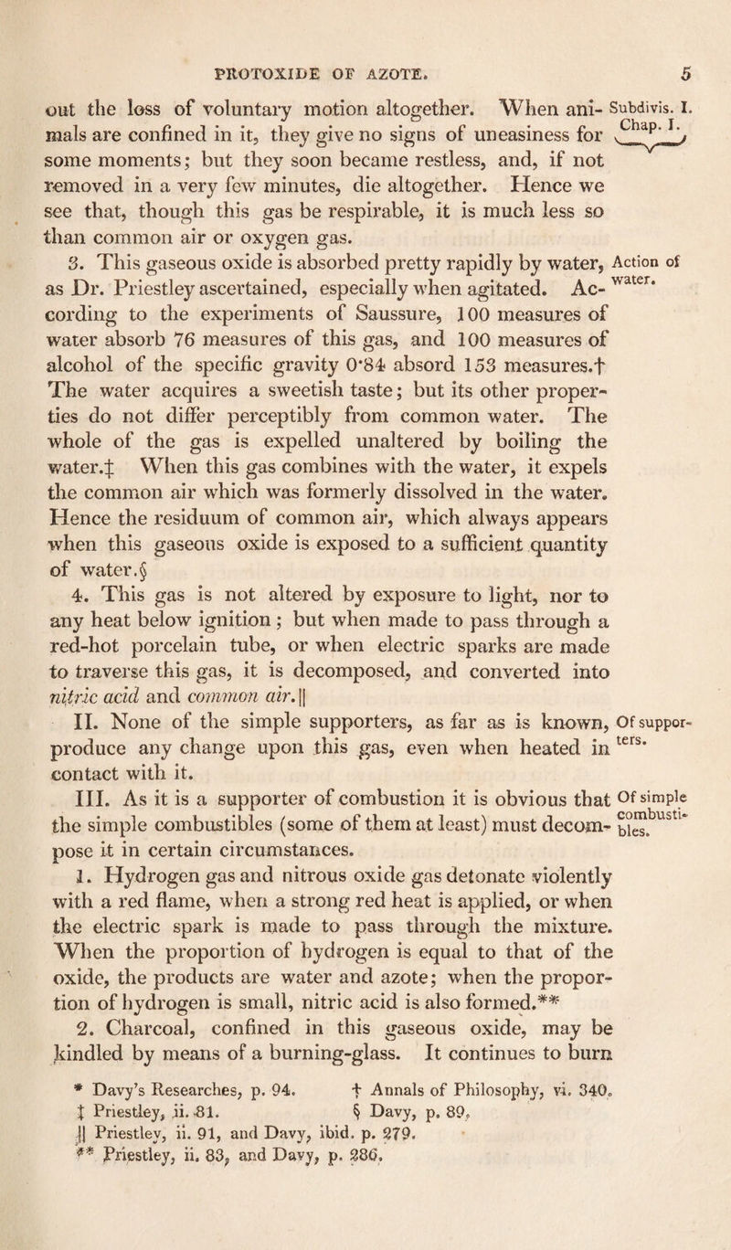 out the loss of voluntary motion altogether. When ani- Subdivis. I. mals are confined in it, they give no signs of uneasiness for some moments; but they soon became restless, and, if not removed in a very few minutes, die altogether. Hence we see that, though this gas be respirable, it is much less so than common air or oxygen gas. 3. This gaseous oxide is absorbed pretty rapidly by water, Action of as Dr. Priestley ascertained, especially when agitated. Ac- cording to the experiments of Saussure, JOO measures of water absorb 76 measures of this gas, and 100 measures of alcohol of the specific gravity 0*84 absord 153 measures.f The water acquires a sweetish taste; but its other proper¬ ties do not differ perceptibly from common water. The whole of the gas is expelled unaltered by boiling the v/ater.:]: When this gas combines with the water, it expels the common air which was formerly dissolved in the water. Hence the residuum of common air, which always appears when this gaseous oxide is exposed to a sufficient quantity of water.§ 4. This gas is not altered by exposure to light, nor to any heat below ignition; but when made to pass through a red-hot porcelain tube, or when electric sparks are made to traverse this gas, it is decomposed, and converted into nUrSc acid and common air. [[ II. None of the simple supporters, as far as is known, Of suppor- produce any change upon this gas, even when heated in contact with it. HI. As it is a supporter of combustion it is obvious that Of simple the simple combustibles (some of them at least) must decom- ties, pose it in certain circumstances. 1. Hydrogen gas and nitrous oxide gas detonate violently with a red flame, when a strong red heat is applied, or when the electric spark is made to pass through the mixture. When the proportion of hydrogen is equal to that of the oxide, the products are water and azote; when the propor¬ tion of hydrogen is small, nitric acid is also formed.*^ 2. Charcoal, confined in this gaseous oxide, may be kindled by means of a burning-glass. It continues to laurn * Davy’s Researches, p. 94. f Annals of Philosophy, vi. 340. J Priestley, ,ii. &gt;81. § Davy, p, 89, H Priestley, ii. 91, and Davy, ibid. p. 279. Priestley, ii. 83^ and Davy, p. 28b,