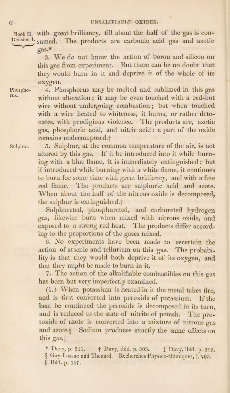 Book II. with great brilliancy, till about the half of the gas is con- pivision L g^jned. The products are carbonic acid gas and azotic # Phospho¬ rus. Sulphur. gas 3. We do not know the action of boron and silicon on this gas from experiment. But there can be no doubt that they would burn in it and deprive it of the whole of its oxygen. 4. Phosphorus may be melted and sublimed in this gas without alteration ; it may be even touched with a red-hot wire without undergoing combustion; but when touched with a wire heated to whiteness, it burns, or rather deto¬ nates, with prodigious violence. The products are, azotic gas, phosphoric acid, and nitric acid: a part of the oxide remains undecomposed.f 5. Sulphur, at the common temperature of the air, is not altered by this gas. If it be introduced into it while burn¬ ing with a blue flame, it is immediately extinguished; but if introduced while burning with a white flame, it continues to burn for some time with great brilliancy, and with a fine red flame. The products are sulphuric acid and azote. When about the half of the nitrous oxide is decomposedj the sulphur is extinguished.:]: Sulphureted, phosphureted, and carbureted hydrogen gas, likewise burn when mixed with nitrous oxide, and exposed to a strong red heat. The products differ accord¬ ing to the proportions of the gases mixed. 6. No experiments have been made to ascertain the action of arsenic and tellurium on this gas. The probabi¬ lity is that they would both deprive it of its oxygen, and that they might be made to burn in it. 7. The action of the alkalifiable combustibles on this eas O has been but very imperfectly examined. (1.) When potassium is heated in it the metal takes fire, and is first converted into peroxide of potassium. If the heat be continued the peroxide is decomposed in its turn, and is reduced to the state of nitrite of potash. The pro¬ toxide of azote is converted into a mixture of nitrous gas and azote.§ Sodium produces exactly the same effects on this gas. * Davy, p. 311. t Davy, ibid. p. 303. I Davy, ibid. p. 303. § Gay-Lussac arid Thenard. Recherclies Physico-chimiques, i. 263. II Ibid. p. 167.