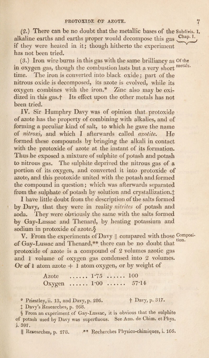 (2.) There can be no doubt that the metallic bases of the Subdiyis. I. alkaline earths and earths proper would decompose this gas if they were heated in it; though hitherto the experiment has not been tried. (3.) Iron wire burns in this gas with the same brilliancy as Of the in oxygen gas, though the combustion lasts but a very short time. The iron is converted into black oxide; part of the nitrous oxide is decomposed, its azote is evolved, while its oxygen combines with the iron.* Zinc also may be oxi¬ dized in this gas.f Its effect upon the other metals has not been tried. IV. Sir Humphry Davy was of opinion that protoxide of azote has the property of combining with alkalies, and of forming a peculiar kind of salt, to which he gave the name of nitroxi, and which I afterwards called azotite. He formed these compounds by bringing the alkali in contact with the protoxide of azote at the instant of its formation. Thus he exposed a mixture of sulphite of potash and potash to nitrous gas. The sulphite deprived the nitrous gas of a portion of its oxygen, and converted it into protoxide of azote, and this protoxide united with the potash and formed the compound in question; which was afterwards separated from the sulphate of potash by solution and crystallization.;]: I have little doubt from the description of the salts formed by Davy, that they were in reality nitrites of potash and soda. They were obviously the same with the salts formed by Gay-Lussac and Thenard, by heating potassium and sodium in protoxide of azote.§ V. From the experiments of Davy ]| compared with those Composi- of Gay-Lussac and Thenard,** there can be no doubt that protoxide of azote is a compound of 2 volumes azotic gas and 1 volume of oxygen gas condensed into 2 volumes. Or of 1 atom azote -f 1 atom oxygen, or by weight of Azote .1*75 . 100 Oxygen . 1*00 . 57*14 ^ Priestley, ii. 13, and Davy, p. 286. f Davy, p. 317. X Davy's Researches, p. 268. § From an experiment of Gay-Lussac, it is obvious that the sulphite of potash used by Davy was superfluous. See Ann. de Chim. etPhys. i. 397. j| Researches, p. 278. ** Recherches Physico-chimiques, i. 166.