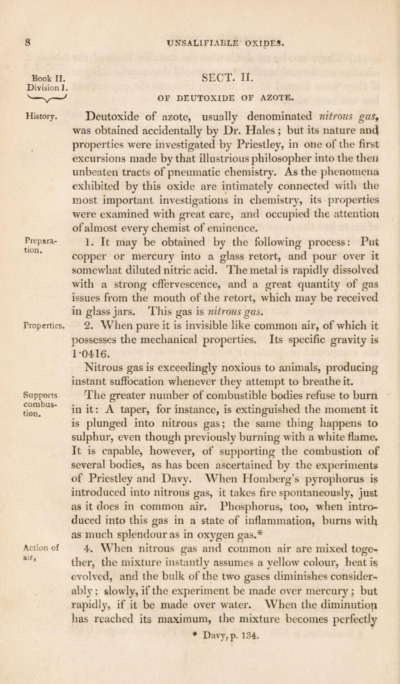 Book II. Division I. SECT. IL OF DEUTOXIDE OF AZOTE. History. Prepara' tion. Properties. Supports combus¬ tion. Action of air, Deutoxide of azote, usually denominated nitrous gas^ was obtained accidentally by Dr. Hales; but its nature and properties were investigated by Priestley, in one of the first excursions made by that illustrious philosopher into the then unbeaten tracts of pneumatic chemistry. As the phenomena exhibited by this oxide are intimately connected with the most important investigations in chemistry, its properties were examined with great care, and occupied the attention of almost every chemist of eminence. 1. It may be obtained by the following process: Put copper or mercury into a glass retort, and pour over it somewhat diluted nitric acid. The metal is rapidly dissolved with a strong effervescence, and a great quantity of gas issues from the mouth of the retort, which may be received in glass jars. This gas is nitrous gas. 2. When pure it is invisible like common air, of which it possesses the mechanical properties. Its specific gravity is T0416. Nitrous gas is exceedingly noxious to animals, producing instant suffocation whenever they attempt to breathe it. The greater number of combustible bodies refuse to burn in it: A taper, for instance, is extinguished the moment it is plunged into nitrous gas; the same thing happens to sulphur, even though previously burning with a white flame. It is capable, however, of supporting the combustion of several bodies, as has been ascertained by the experiments of Priestley and Davy. When Homberg’s pyrophorus is introduced into nitrous gas, it takes fire spontaneously, just as it does in common air. Phosphorus, too, when intro¬ duced into this gas in a state of inflammation, burns with as much splendour as in oxygen gas.'^ 4. When nitrous gas and common air are mixed to^e^ ther, the mixture instantly assumes a yellow colour, heat is evolved, and the bulk of the two gases diminishes consider¬ ably ; slowly, if the experiment be made over mercury; but rapidly, if it be made over water. When the diminution lias reached its maximum, the mixture becomes perfectly * Davy,p. 134.