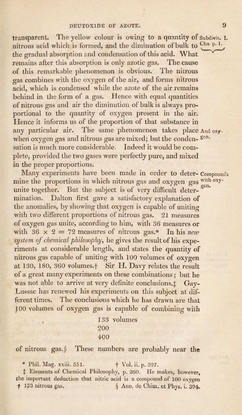 transparent. The yellow colour is owing to a quantity of Subdivis. I. nitrous acid which is formed, and the diminution of bulk to ^ the gradual absorption and condensation of this acid. What remains after this absorption is only azotic gas. The cause of this remarkable phenomenon is obvious. The nitrous gas combines with the oxygen of the air, and forms nitrous acid, which is condensed while the azote of the air remains behind in the form of a gas. Hence with equal quantities of nitrous gas and air the diminution of bulk is always pro¬ portional to the quantity of oxygen present in the air. Hence it informs us of the proportion of that substance in any particular air. The same phenomenon takes place And oxr- when oxygen gas and nitrous gas are mixed; but the conden- sation is much more considerable. Indeed it would be com¬ plete, provided the two gases were perfectly pure, and mixed in the proper proportions. Many experiments have been made in order to deter- Compound* mine the proportions in which nitrous gas and oxygen gas unite together. But the subject is of very difficult deter- mination. Dalton first gave a satisfactory explanation of the anomalies, by showing that oxygen is capable of uniting with two different proportions of nitrous gas. 21 measures of oxygen gas unite, according to him, with 36 measures or with 36 X 2 = 72 measures of nitrous gas.* In his Tieta system of chemical philosophy^ he gives the result of his expe¬ riments at considerable length, and states the quantity of nitrous gas capable of uniting with 100 volumes of oxygen at 130, 180, 360 volumes.f Sir H. Davy relates the result of a great many experiments on these combinations; but he was not able to arrive at very definite conclusions.^: Gay- Lussac has renewed his experiments on this subject at dif¬ ferent times. The conclusions which he has drawn are that 100 volumes of oxygen gas is capable of combining with , 133 volumes 200 400 of nitrous gas.J These numbers are probably near the * Phil. Mag. xxiii. 351. f Vol. il. p. 327. f Elements of Chemical Philosophy, p. 260. He makes, however, the important deduction that nitric acid is a compound of 100 oxygen f 133 nitrous gas. § Ann. dc Chim, et Phys. i. 394,
