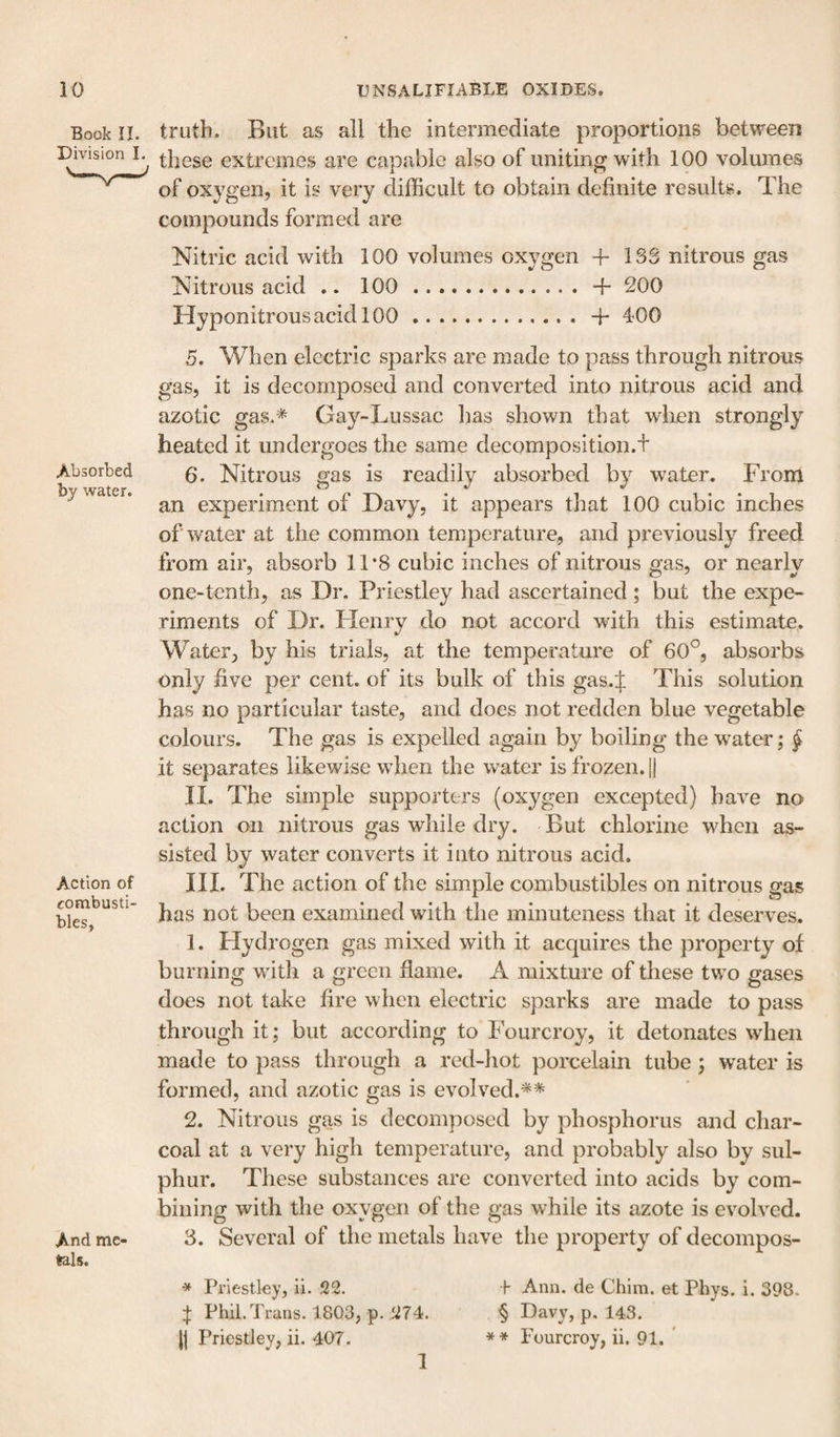 Book II. truth. But as all the intermediate proportions between Division these extremes are capable also of uniting with 100 volumes of oxygen, it is very difficult to obtain definite results. The compounds formed are Nitric acid with 100 volumes oxygen + 13S nitrous gas Nitrous acid .. 100.+ 200 Hyponitrous acid 100.+ 400 Absorbed by water. Action of combusti¬ bles. And me¬ tals. 5. When electric sparks are made to pass through nitrous gas, it is decomposed and converted into nitrous acid and azotic gas.'^ Gay-Lussac lias shown that wlien strongly heated it undergoes the same decomposition.+ 6. Nitrous gas is readily absorbed by w^ater. From an experiment of Davy, it appears that 100 cubic inches of water at the common temperature, and previously freed from air, absorb 1T8 cubic inches of nitrous gas, or nearly one-tenth, as Dr. Priestley had ascertained; but the expe¬ riments of Dr. Henry do not accord with this estimate. Water, by his trials, at the temperature of 60°, absorbs only five per cent, of its bulk of this gas.J This solution has no particular taste, and does not redden blue vegetable colours. The gas is expelled again by boiling the water; f it separates likewise when the water is frozen. 1| II. The simple supporters (oxygen excepted) have no action on nitrous gas while dry. But chlorine when as¬ sisted by water converts it into nitrous acid. III. The action of the simple combustibles on nitrous gas has not been examined with the minuteness that it deserves. 1. Hydrogen gas mixed with it acquires the property of burning with a green flame. A mixture of these two gases does not take fire when electric sparks are made to pass through it; but according to Fourcroy, it detonates when made to pass through a red-hot porcelain tube; w^ater is formed, and azotic gas is evolved.** 2. Nitrous gas is decomposed by phosphorus and char¬ coal at a very high temperature, and probably also by sul¬ phur. These substances are converted into acids by com¬ bining with the oxygen of the gas while its azote is evolved. 3. Several of the metals have the property of decompos- ^ Priestley, li. 22. h Ann. de Chira. et Phys. i. 398. :}; Phil. Trans. 1803, p. 274. § Davy, p. 143. j| Priestley, ii. 407. * * Fourcroy, ii. 91. * 1