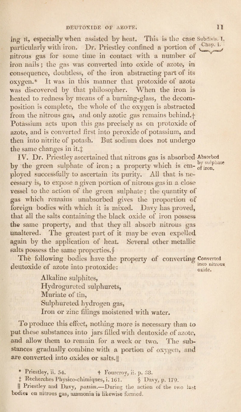 iron. Ijig it, especially when assisted by heat. This is the case Subdivis. i. particularly with iron. Dr. Priestlej^ confined a portion of ^ &gt; nitrous gas for some time in contact with a number of iron nails; the gas was converted into oxide of azote, in consequence, doubtless, of the iron abstracting part of its oxygen.* It was in this manner that protoxide of azote was discovered by that philosopher. When the iron is heated to redness by means of a burning-glass, the decom¬ position is complete, the whole of the oxygen is abstracted from the nitrous gas, and only azotic gas remains behind.f Potassium acts upon this gas precisely as on protoxide of azote, and is converted first into peroxide of potassium, and then into nitrite of potash. But sodium does not undergo the same changes in it. J IV. Dr. Priestley ascertained that nitrous gas is absorbed Absorbed by the green sulphate of iron; a property which is em- ployed successfully to ascertain its purity. Ail that is ne¬ cessary is, to expose a given portion of nitrous gas in a close vessel to the action of the green sulphate; the quantity of gas which remains unabsorbed gives the proportion of foreign bodies with which it is mixed. Davy has proved, that all the salts containing the black oxide of iron possess the same property, and that they all absorb nitrous gas unaltered. The greatest part of it may be even expelled again by the application of heat. Several other metallic salts possess the same properties. J The following bodies have the property of converting Converted deutoxide of azote into protoxide: Alkaline sulphites, Hydrogureted sulphurets, Muriate of tin, Sulphureted hydrogen gas, Iron or zinc filings moistened with water. into nitrous oxide. To produce this effect, nothing more is necessary than to put these substances into jars filled with deutoxide of azote, and allow them to remain for a week or two. The sub¬ stances gradually combine with a portion of oxygen, and are converted into oxides or salts. |j * Priestley, il. 54. f Fourcroy, li. p. 38. :|: Recherches Pbysico-chimiques, i. 161. § Davy, p. 179. II Priestley and Davy, 'passim.—During tlie action of the two bodies on nitrous gas, ammonia is likewise formed.