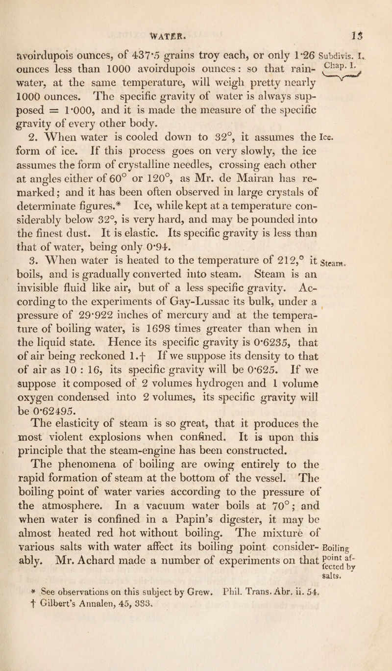 Water. nvolrdiipois ounces, of 437*5 grains troy each, or only 1*26 Subdivis. i, ounces less than 1000 avoirdupois ounces: so that rain- water, at the same temperature, will weigh pretty nearly 1000 ounces. The specific gravity of water is always sup¬ posed = 1 *000, and it is made the measure of the specific gravity of every other body. 2. When water is cooled down to 32°, it assumes the Ice. form of ice. If this process goes on very slowly, the ice assumes the form of crystalline needles, crossing each other at angles either of 60° or 120°, as Mr. de Mairan has re- marked; and it has been often observed in large crystals of determinate figures.* Ice, while kept at a temperature con¬ siderably below 32°, is very hard, and may be pounded into the finest dust. It is elastic. Its specific gravity is less than that of water, being only 0*94. 3. When water is heated to the temperature of 212,° it stcam. boils, and is gradually converted into steam. Steam is an invisible fluid like air, but of a less specific gravity. Ac¬ cording to the experiments of Gay-Lussac its bulk, under a pressure of 29*922 inches of mercury and at the tempera¬ ture of boiling water, is 1698 times greater than when in the liquid state. Hence its specific gravity is 0*6235, that of air being reckoned l.f If we suppose its density to that of air as 10 : 16, its specific gravity will be 0*625. If we suppose it composed of 2 volumes hydrogen and 1 volume oxygen condensed into 2 volumes, its specific gravity will be 0*62495. The elasticity of steam is so great, that it produces the most violent explosions when confined. It is upon this principle that the steam-engine has been constructed. The phenomena of boiling are owing entirely to the rapid formation of steam at the bottom of the vessel. The boiling point of water varies according to the pressure of the atmosphere. In a vacuum water boils at 70°; and when water is confined in a Papin’s digester, it may be almost heated red hot without boiling. The mixture of various salts with water affect its boiling point consider- Boiling ably. Mr. Achard made a number of experiments on that af- ^ lected by salts. * See observations on this subject by Grew. Pbil. Trans. Abr. ii. 54. f Gilbert’s Annalen, 45, 383.,