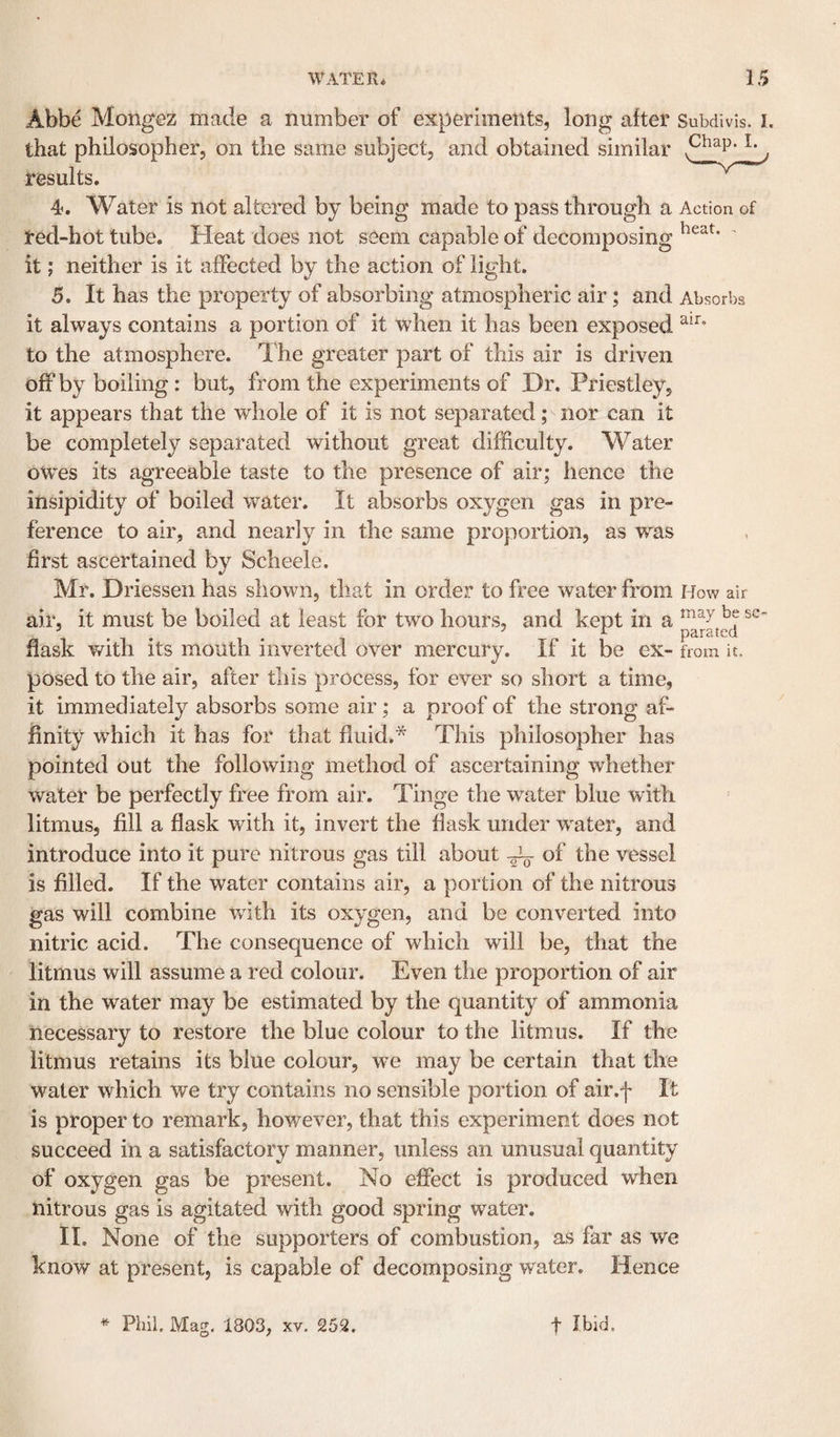 Abbe Mongez made a number of experiments, long after Subdivis. i. that philosopher, on the same subject, and obtained similar l- ^ results. 4. Water is not altered by being made to pass through a Action of red-hot tube. Heat does not seem capable of decomposing it; neither is it affected by the action of light. 5. It has the property of absorbing atmospheric air; and Absorbs it always contains a portion of it Avhen it has been exposed to the atmosphere. The greater part of this air is driven off by boiling : but, from the experiments of Dr. Priestley, it appears that the whole of it is not separated; nor can it be completely separated without great difficulty. Water owes its agreeable taste to the presence of air; hence the insipidity of boiled water. It absorbs oxygen gas in pre¬ ference to air, and nearly in the same proportion, as was first ascertained by Scheele. Mr. Driessen has shown, that in order to free water from How air air, it must be boiled at least for two hours, and kept in a flask v/ith its mouth inverted over mercury. If it be ex- from it. posed to the air, after this process, for ever so short a time, it immediately absorbs some air; a proof of the strong af¬ finity wffiich it has for that fluid.* This philosopher has pointed out the following method of ascertaining whether water be perfectly free from air. Tinge the water blue with litmus, fill a flask with it, invert the flask under water, and introduce into it pure nitrous gas till about of the vessel is filled. If the water contains air, a portion of the nitrous gas will combine vrith its oxygen, and be converted into nitric acid. The consequence of which will be, that the litmus will assume a red colour. Even the proportion of air in the water may be estimated by the quantity of ammonia necessary to restore the blue colour to the litmus. If the litmus retains its blue colour, we may be certain that the water which we try contains no sensible portion of air.f It is proper to remark, however, that this experiment does not succeed in a satisfactory manner, unless an unusual quantity of oxygen gas be present. No effect is produced when nitrous gas is agitated with good spring water. IL None of the supporters of combustion, as far as we know at present, is capable of decomposing water. Hence ^ Phil. Mag, 1803, xv. 252. t Ibid.