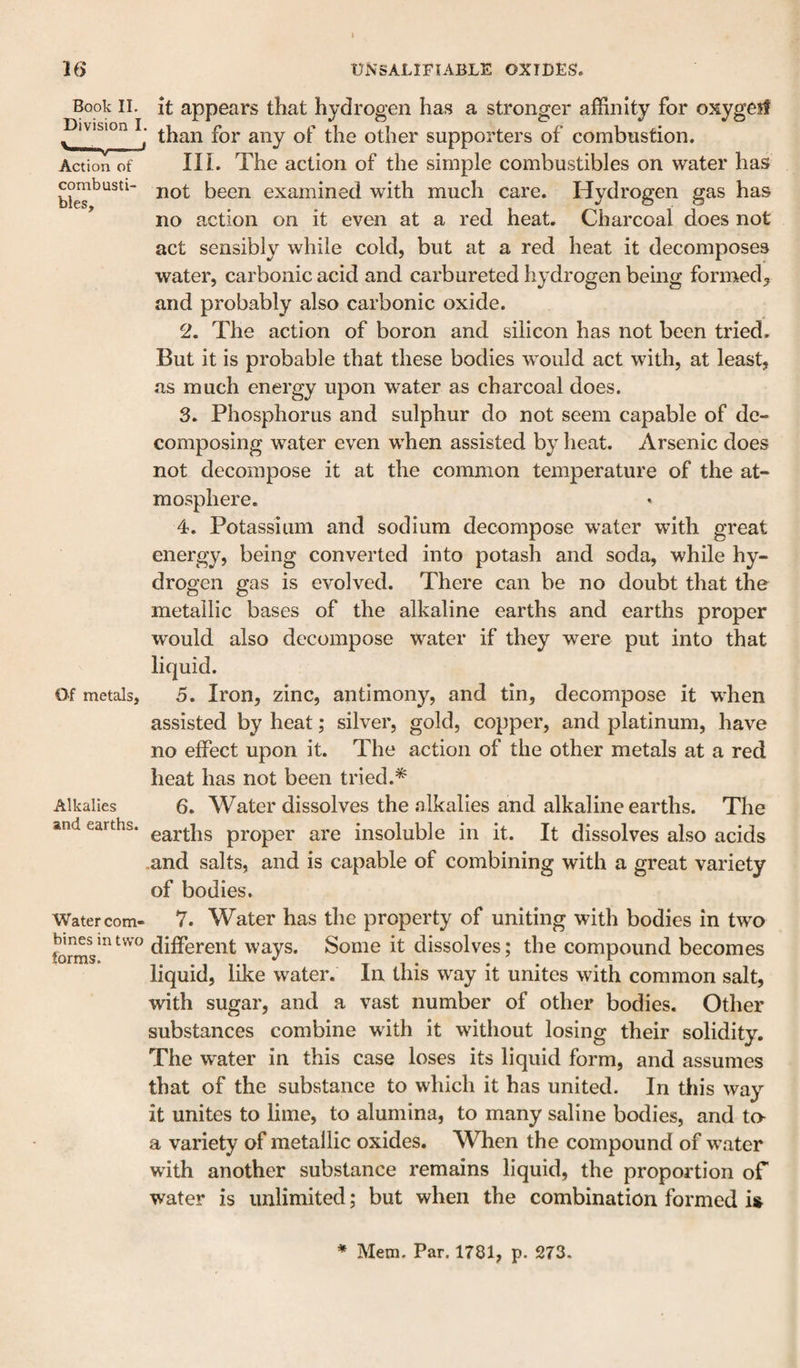 Book II. it appears that hydrogen has a stronger affinity for oxygeif Division I. other supporters of combustion. Action of in. The action of the simple combustibles on water has not been examined with much care. Hydrogen gas has ’ no action on it even at a red heat. Charcoal does not act sensibly while cold, but at a red heat it decomposes water, carbonic acid and carbureted hydrogen being formed, and probably also carbonic oxide. 2. The action of boron and silicon has not been tried. But it is probable that these bodies would act with, at least, .as much energy upon water as charcoal does. 3. Phosphorus and sulphur do not seem capable of de¬ composing water even when assisted by heat. Arsenic does not decompose it at the common temperature of the at¬ mosphere. 4. Potassium and sodium decompose water with great energy, being converted into potash and soda, while hy¬ drogen gas is evolved. There can be no doubt that the metallic bases of the alkaline earths and earths proper would also decompose water if they were put into that Of metals, 5. Iron, zinc, antimony, and tin, decompose it when assisted by heat; silver, gold, copper, and platinum, have no effect upon it. The action of the other metals at a red heat has not been tried.* Alkalies 6. Water dissolves the alkalies and alkaline earths. The and earths. proper are insoluble in it. It dissolves also acids .and salts, and is capable of combining with a great variety of bodies. Water com- 7. Water has the property of uniting with bodies in two different ways. Some it dissolves; the compound becomes liquid, like water. In this way it unites with common salt, with sugar, and a vast number of other bodies. Other substances combine with it without losing their solidity. The water in this case loses its liquid form, and assumes that of the substance to which it has united. In this way it unites to lime, to alumina, to many saline bodies, and to a variety of metallic oxides. When the compound of water with another substance remains liquid, the proportion of water is unlimited; but when the combination formed ii^ * Mem. Par. 1781, p. 273.