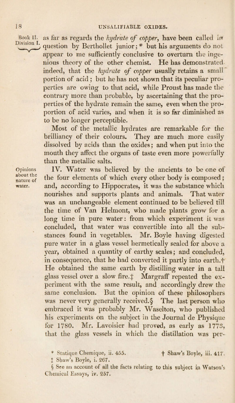 Book II. Division I. Opinions about the nature of water. as far as regaixls the hydrate of copper, have been called in question by Berthollet junior \ * but his arguments do not appear to me sufficiently conclusive to overturn the inge- nious theory of the other chemist. He has demonstrated indeed, that the hydrate of copper usually retains a small * portion of acid ; but he has not shown that its peculiar pro¬ perties are owing to that acid, wffiile Proust has made the contrary more than probable, by ascertaining that the pro¬ perties of the hydrate remain the same, even when the pro¬ portion of acid varies, and when it is so far diminished as to be no longer perceptible. Most of the metallic hydrates are remarkable for the brilliancy of their colours. They are much more easily dissolved by acids than the oxides; and when put into the mouth they affect the organs of taste even more powerfully than the metallic salts. IV. Water was believed by the ancients to be one of the four elements of which every other body is composed; and, according to Hippocrates, it was the substance which nourishes and supports plants and animals. That water was an unchangeable element continued to be believed till the time of Van Helmont, who made plants grow for a long time in pure water: from which experiment it was concluded, that water was convertible into all the sub¬ stances found in vegetables. Mr. Boyle having digested pure water in a glass vessel hermetically sealed for above a year, obtained a quantity of earthy scales; and concluded, in consequence, that he had converted it partly into earth.f He obtained the same earth by distilling water in a tail glass vessel over a slow fire.J Margraff repeated the ex¬ periment with the same result, and accordingly drew the same conclusion. But the opinion of these philosophers was never very generally received. § The last person who embraced it was probably Mr. Waselton, who published his experiments on the subject in the Journal de Physique for 1780. Mr. Lavoisier had proved, as early as 1773, that the glass vessels in which the distillation w^as per*- * Statique Chemique, ii. 455. f Shaw’s Boyle, iii. 417. I Shaw’s Boyle, i. 267. § See an account of all the facts relating to this subject in Watson’s Chemical Essays, iv. 257.