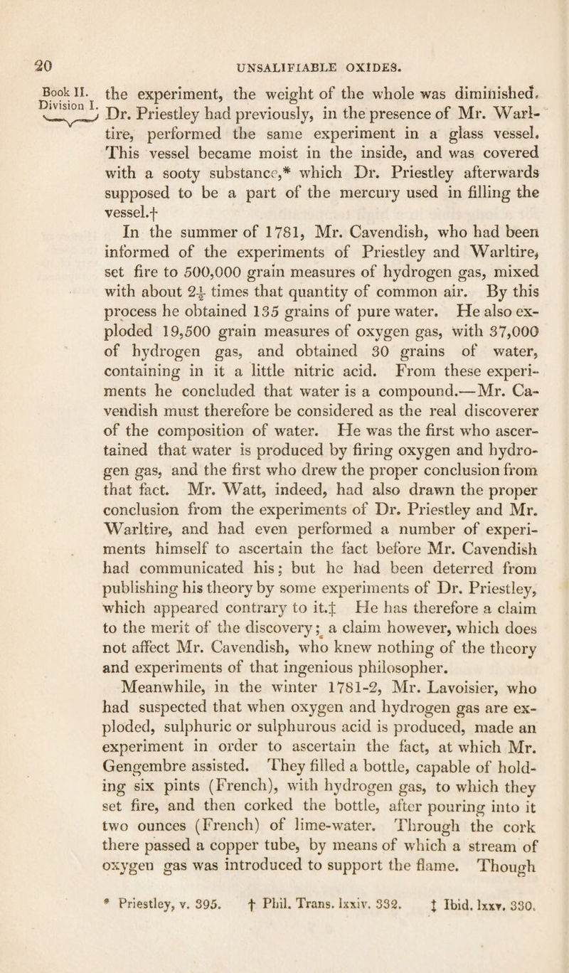 Book II. Division I. the experiment, the weight of the whole was diminished. Dr. Priestley had previously, in the presence of Mr. Warl- tire, performed the same experiment in a glass vessel. This vessel became moist in the inside, and was covered with a sooty substance,* which Dr. Priestley afterwards supposed to be a part of the mercury used in filling the vessel.f In the summer of 1781, Mr. Cavendish, who had been informed of the experiments of Priestley and Warltire, set fire to 500,000 grain measures of hydrogen gas, mixed with about 2-k times that quantity of common air. By this process he obtained 135 grains of pure water. He also ex¬ ploded 19,500 grain measures of oxygen gas, with 37,000 of hydrogen gas, and obtained 30 grains of water, containing in it a little nitric acid. From these experi¬ ments he concluded that water is a compound.—Mr. Ca¬ vendish must therefore be considered as the real discoverer of the composition of water. He was the first w^ho ascer¬ tained that water is produced by firing oxygen and hydro¬ gen gas, and the first who drew the proper conclusion from that fact. Mr. Watt, indeed, had also drawm the proper conclusion from the experiments of Dr. Priestley and Mr. Warltire, and had even performed a number of experi¬ ments himself to ascertain the fact before Mr. Cavendish had communicated his; but he had been deterred from publishing his theory by some experiments of Dr. Priestley, which appeared contrary to it.J He has therefore a claim to the merit of the discovery a claim however, which does not affect Mr. Cavendish, who knew nothing of the theory and experiments of that ingenious philosopher. Meanwhile, in the wdnter 1781-2, Mr. Lavoisier, who had suspected that when oxygen and hydrogen gas are ex¬ ploded, sulphuric or sulphurous acid is produced, made an experiment in order to ascertain the fact, at which Mr. Gengembre assisted. They filled a bottle, capable of hold¬ ing six pints (French), with hydrogen gas, to which they set fire, and then corked the bottle, after pouring into it two ounces (French) of lime-water. Through the cork there passed a copper tube, by means of which a stream of oxygen gas was introduced to support the flame. Though • Priestley, v. 395. t Phil. Trans. Ixxiv. 332. I Ibid. Ixxr, 330.