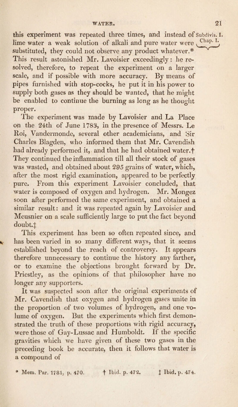 this experiment was repeated three times, and instead of Subdivis. I. lime water a weak solution of alkali and pure water were substituted, they could not observe any product whatever.* This result astonished Mr. Lavoisier exceedingly: he re¬ solved, therefore, to repeat the experiment on a larger scale, and if possible with more accuracy. By means of pipes furnished with stop-cocks, he put it in his power to supply both gases as they should be wanted, that he might be enabled to continue the burning as long as he thouglit proper. The experiment was made by Lavoisier and La Place on the 24'th of June 1783, in the presence of Messrs. Le Roi, Vandermonde, several other academicians, and Sir Charles Blagden, who informed them that Mr. Cavendish had already performed it, and that he had obtained water.f They continued the inflammation till all their stock of gases was wasted, and obtained about 295 grains of water, which, after the most rigid examination, appeared to be perfectly pure. From this experiment Lavoisier concluded, that water is composed of oxygen and hydrogen. Mr. Mongez soon after performed the same experiment, and obtained a similar result: and it was repeated again by Lavoisier and Meusnier on a scale sufiiciently large to put the fact beyond doubt.:|; This experiment has been so often repeated since, and has been varied in so many different ways, that it seems established beyond the reach of controversy. It appears therefore unnecessary to continue the history any farther, or to examine the objections brought forward by Dr. Priestley, as the opinions of that philosopher have no longer any supporters. It was suspected soon after the original experiments of Mr. Cavendish that oxygen and hydrogen gases unite in the proportion of two volumes of hydrogen, and one vo¬ lume of oxygen. But the experiments which first demon¬ strated the truth of these proportions with rigid accuracy, were those of Gay-Lussac and Humboldt. If the specific gravities which we have given of these two gases in the preceding book be accurate, then it follows that water is a compound of * Mem. Par, 1781, p. 470. t P- '^72. J Ibid. p. 474.