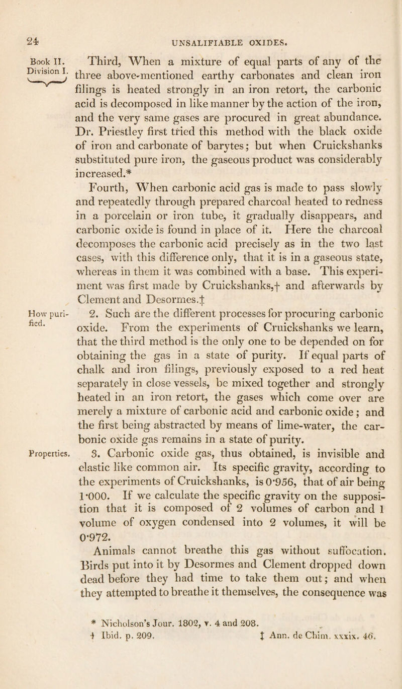 Book II. Division I, How puri¬ fied. Properties. Third, When a mixture of equal parts of any of the three above-mentioned earthy carbonates and clean iron filings is heated strongly in an iron retort, the carbonic acid is decomposed in like manner by the action of the iron, and the very same gases are procured in great abundance. Dr. Priestley first tried this method with the black oxide of iron and carbonate of barytes; but when Cruickshanks substituted pure iron, the gaseous product was considerably increased.* Fourth, When carbonic acid gas is made to pass slowly and repeatedly through prepared charcoal heated to redness in a porcelain or iron tube, it gradually disappears, and carbonic oxide is found in place of it. Here the charcoal decomposes the carbonic acid precisely as in the two last cases, with this difference only, that it is in a gaseous state, whereas in them it was combined with a base. This experi¬ ment was first made by Cruickshanks,f and afterwards by Clement and Desormes.l 1 2. Such are the different processes for procuring carbonic oxide. From the experiments of Cruickshanks we learn, that the third method is the only one to be depended on for obtaining the gas in a state of purity. If equal parts of chalk and iron filings, previously exposed to a red heat separately in close vessels, be mixed together and strongly heated in an iron retort, the gases which come over are merely a mixture of carbonic acid and carbonic oxide; and the first being abstracted by means of lime-water, the car¬ bonic oxide gas remains in a state of purity. 3. Carbonic oxide gas, thus obtained, is invisible and elastic like common air. Its specific gravity, according to the experiments of Cruickshanks, is 0*956, that of air being 1 *000. If we calculate the specific gravity on the supposi¬ tion that it is composed of 2 volumes of carbon and 1 volume of oxygen condensed into 2 volumes, it will be 0*972. Animals cannot breathe this gas without suffocation. Birds put into it by Desormes and Clement dropped down dead before they had time to take them out; and when they attempted to breathe it themselves, the consequence was * Nicholson’s Jour. 1802, v. 4 and 208. 1 Ibid. p. 209. X Ann. de Chirn, xxxix. 40.