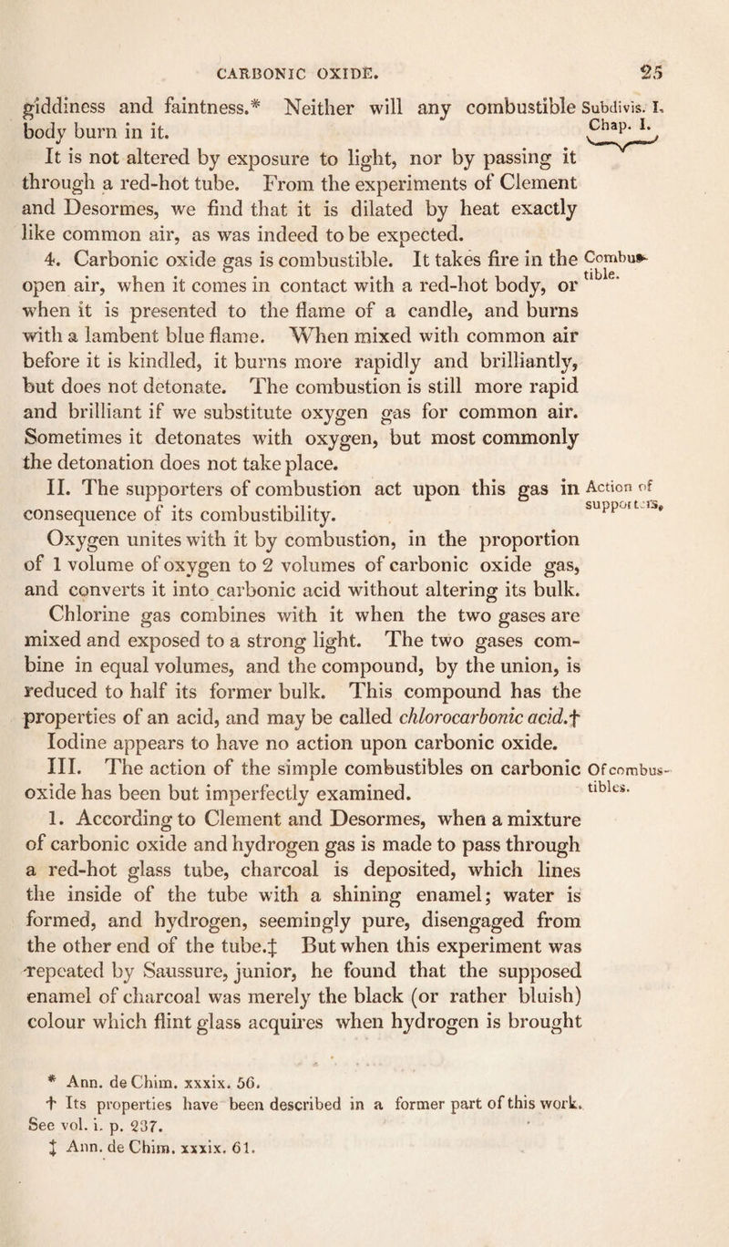 giddiness and faintness.* Neither will any combustible Subdivis. i. body burn in it. It is not altered by exposure to light, nor by passing it through a red-hot tube. From the experiments of Clement and Desormes, we find that it is dilated by heat exactly like common air, as was indeed to be expected. 4. Carbonic oxide gas is combustible. It takes fire in the Combui^ open air, when it comes in contact with a red-hot body, or when it is presented to the flame of a candle, and burns with a lambent blue flame. When mixed with common air before it is kindled, it burns more rapidly and brilliantly, but does not detonate. The combustion is still more rapid and brilliant if we substitute oxygen gas for common air. Sometimes it detonates with oxygen, but most commonly the detonation does not take place. II. The supporters of combustion act upon this gas in Action of consequence of its combustibility. suppott.rs. Oxygen unites with it by combustion, in the proportion of 1 volume of oxygen to 2 volumes of carbonic oxide gas, and converts it into carbonic acid without altering its bulk. Chlorine gas combines with it when the two gases are mixed and exposed to a strong light. The two gases com¬ bine in equal volumes, and the compound, by the union, is reduced to half its former bulk. This compound has the properties of an acid, and may be called chlorocarhonic add.f Iodine appears to have no action upon carbonic oxide. III. The action of the simple combustibles on carbonic Ofeombus- oxide has been but imperfectly examined. 1. According to Clement and Desormes, when a mixture of carbonic oxide and hydrogen gas is made to pass through a red-hot glass tube, charcoal is deposited, which lines the inside of the tube with a shining enamel; water is formed, and hydrogen, seemingly pure, disengaged from the other end of the tube.J But when this experiment was repeated by Saussure, junior, he found that the supposed enamel of charcoal was merely the black (or rather bluish) colour which flint glass acquires when hydrogen is brought tibks. * Ann. de Chim. xxxlx. 56. 4 Its properties have been described in a former part of this work. See vol. i. p. 237. J Ann. de Chim. xxxix. 61.