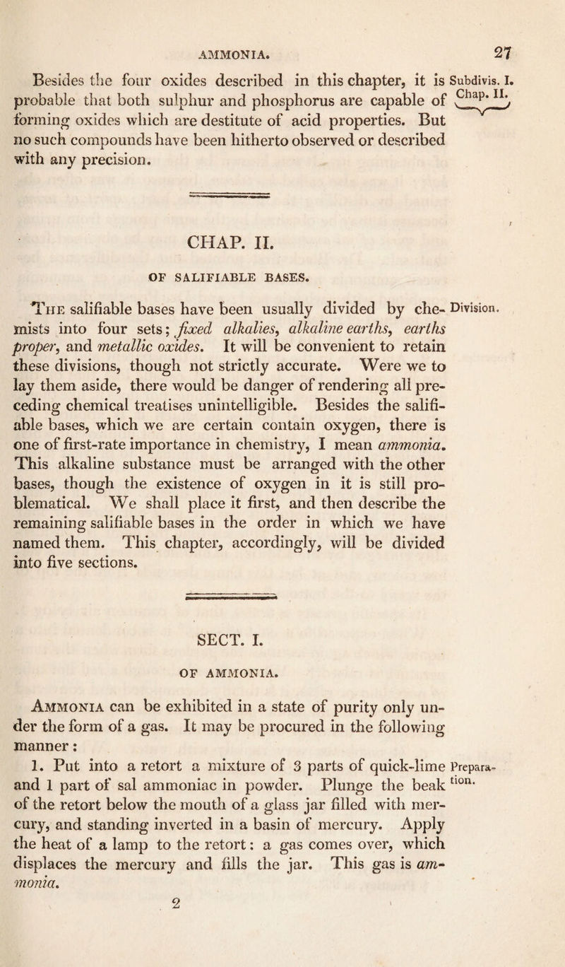 Besides the four oxides described in this chapter, it is Subdivis. I. probable that both sulphur and phosphorus are capable of forming oxides which are destitute of acid properties. But no such compounds have been hitherto observed or described with any precision. CHAP. II. OF SALIFIABLE BASES. The salifiable bases have been usually divided by che- Division, mists into four sets; fixed alkalies^ alkaline earths^ earths proper, and metallic oxides. It will be convenient to retain these divisions, though not strictly accurate. Were we to lay them aside, there would be danger of rendering all pre¬ ceding chemical treatises unintelligible. Besides the salifi¬ able bases, which we are certain contain oxygen, there is one of first-rate importance in chemistry, I mean ammonia. This alkaline substance must be arranged with the other bases, though the existence of oxygen in it is still pro¬ blematical. We shall place it first, and then describe the remaining salifiable bases in the order in which we have named them. This chapter, accordingly, will be divided into five sections. SECT. I. OF AMMONIA, Ammonia can be exhibited in a state of purity only un¬ der the form of a gas. It may be procured in the following manner: 1. Put into a retort a mixture of 3 parts of quick-lime Prepara- and 1 part of sal ammoniac in powder. Plunge the beak of the retort below the mouth of a glass jar filled with mer¬ cury, and standing inverted in a basin of mercury. Apply the heat of a lamp to the retort: a gas comes over, which displaces the mercury and fills the jar. This gas is am- monia. 2 1